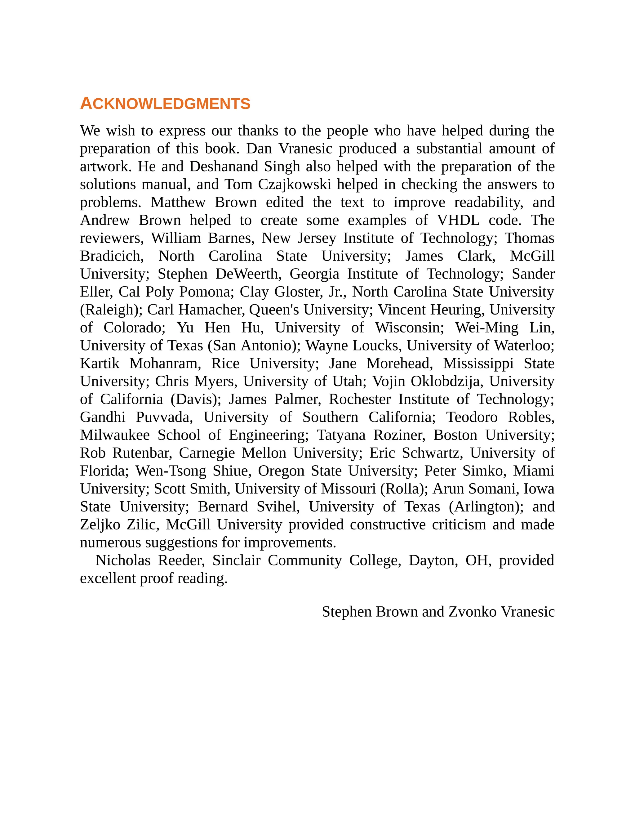 ACKNOWLEDGMENTS
We wish to express our thanks to the people who have helped during the
preparation of this book. Dan Vranesic produced a substantial amount of
artwork. He and Deshanand Singh also helped with the preparation of the
solutions manual, and Tom Czajkowski helped in checking the answers to
problems. Matthew Brown edited the text to improve readability, and
Andrew Brown helped to create some examples of VHDL code. The
reviewers, William Barnes, New Jersey Institute of Technology; Thomas
Bradicich, North Carolina State University; James Clark, McGill
University; Stephen DeWeerth, Georgia Institute of Technology; Sander
Eller, Cal Poly Pomona; Clay Gloster, Jr., North Carolina State University
(Raleigh); Carl Hamacher, Queen's University; Vincent Heuring, University
of Colorado; Yu Hen Hu, University of Wisconsin; Wei-Ming Lin,
University of Texas (San Antonio); Wayne Loucks, University of Waterloo;
Kartik Mohanram, Rice University; Jane Morehead, Mississippi State
University; Chris Myers, University of Utah; Vojin Oklobdzija, University
of California (Davis); James Palmer, Rochester Institute of Technology;
Gandhi Puvvada, University of Southern California; Teodoro Robles,
Milwaukee School of Engineering; Tatyana Roziner, Boston University;
Rob Rutenbar, Carnegie Mellon University; Eric Schwartz, University of
Florida; Wen-Tsong Shiue, Oregon State University; Peter Simko, Miami
University; Scott Smith, University of Missouri (Rolla); Arun Somani, Iowa
State University; Bernard Svihel, University of Texas (Arlington); and
Zeljko Zilic, McGill University provided constructive criticism and made
numerous suggestions for improvements.
Nicholas Reeder, Sinclair Community College, Dayton, OH, provided
excellent proof reading.
Stephen Brown and Zvonko Vranesic
 