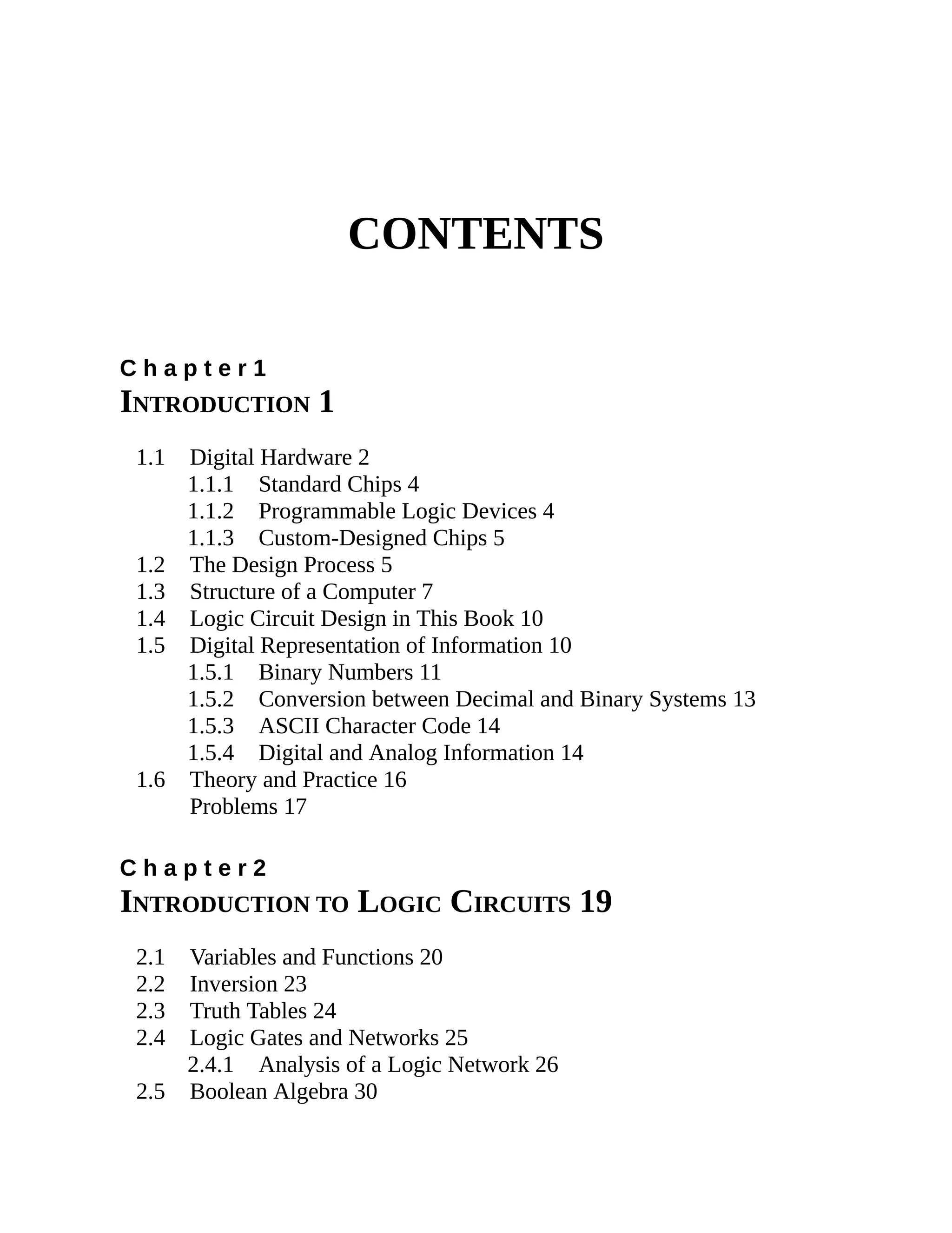 CONTENTS
C h a p t e r 1
INTRODUCTION 1
1.1 Digital Hardware 2
1.1.1 Standard Chips 4
1.1.2 Programmable Logic Devices 4
1.1.3 Custom-Designed Chips 5
1.2 The Design Process 5
1.3 Structure of a Computer 7
1.4 Logic Circuit Design in This Book 10
1.5 Digital Representation of Information 10
1.5.1 Binary Numbers 11
1.5.2 Conversion between Decimal and Binary Systems 13
1.5.3 ASCII Character Code 14
1.5.4 Digital and Analog Information 14
1.6 Theory and Practice 16
Problems 17
C h a p t e r 2
INTRODUCTION TO LOGIC CIRCUITS 19
2.1 Variables and Functions 20
2.2 Inversion 23
2.3 Truth Tables 24
2.4 Logic Gates and Networks 25
2.4.1 Analysis of a Logic Network 26
2.5 Boolean Algebra 30
 