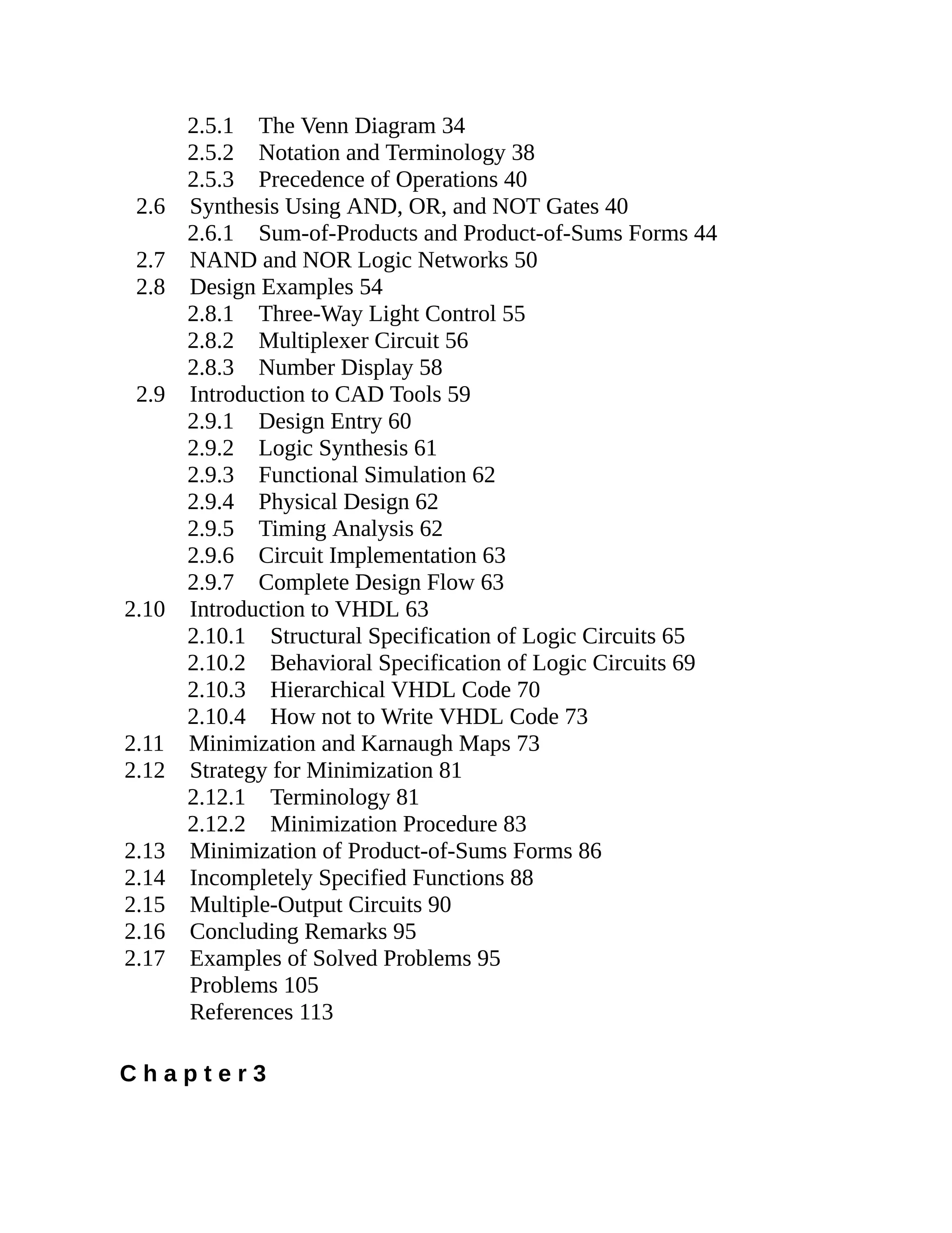 2.5.1 The Venn Diagram 34
2.5.2 Notation and Terminology 38
2.5.3 Precedence of Operations 40
2.6 Synthesis Using AND, OR, and NOT Gates 40
2.6.1 Sum-of-Products and Product-of-Sums Forms 44
2.7 NAND and NOR Logic Networks 50
2.8 Design Examples 54
2.8.1 Three-Way Light Control 55
2.8.2 Multiplexer Circuit 56
2.8.3 Number Display 58
2.9 Introduction to CAD Tools 59
2.9.1 Design Entry 60
2.9.2 Logic Synthesis 61
2.9.3 Functional Simulation 62
2.9.4 Physical Design 62
2.9.5 Timing Analysis 62
2.9.6 Circuit Implementation 63
2.9.7 Complete Design Flow 63
2.10 Introduction to VHDL 63
2.10.1 Structural Specification of Logic Circuits 65
2.10.2 Behavioral Specification of Logic Circuits 69
2.10.3 Hierarchical VHDL Code 70
2.10.4 How not to Write VHDL Code 73
2.11 Minimization and Karnaugh Maps 73
2.12 Strategy for Minimization 81
2.12.1 Terminology 81
2.12.2 Minimization Procedure 83
2.13 Minimization of Product-of-Sums Forms 86
2.14 Incompletely Specified Functions 88
2.15 Multiple-Output Circuits 90
2.16 Concluding Remarks 95
2.17 Examples of Solved Problems 95
Problems 105
References 113
C h a p t e r 3
 