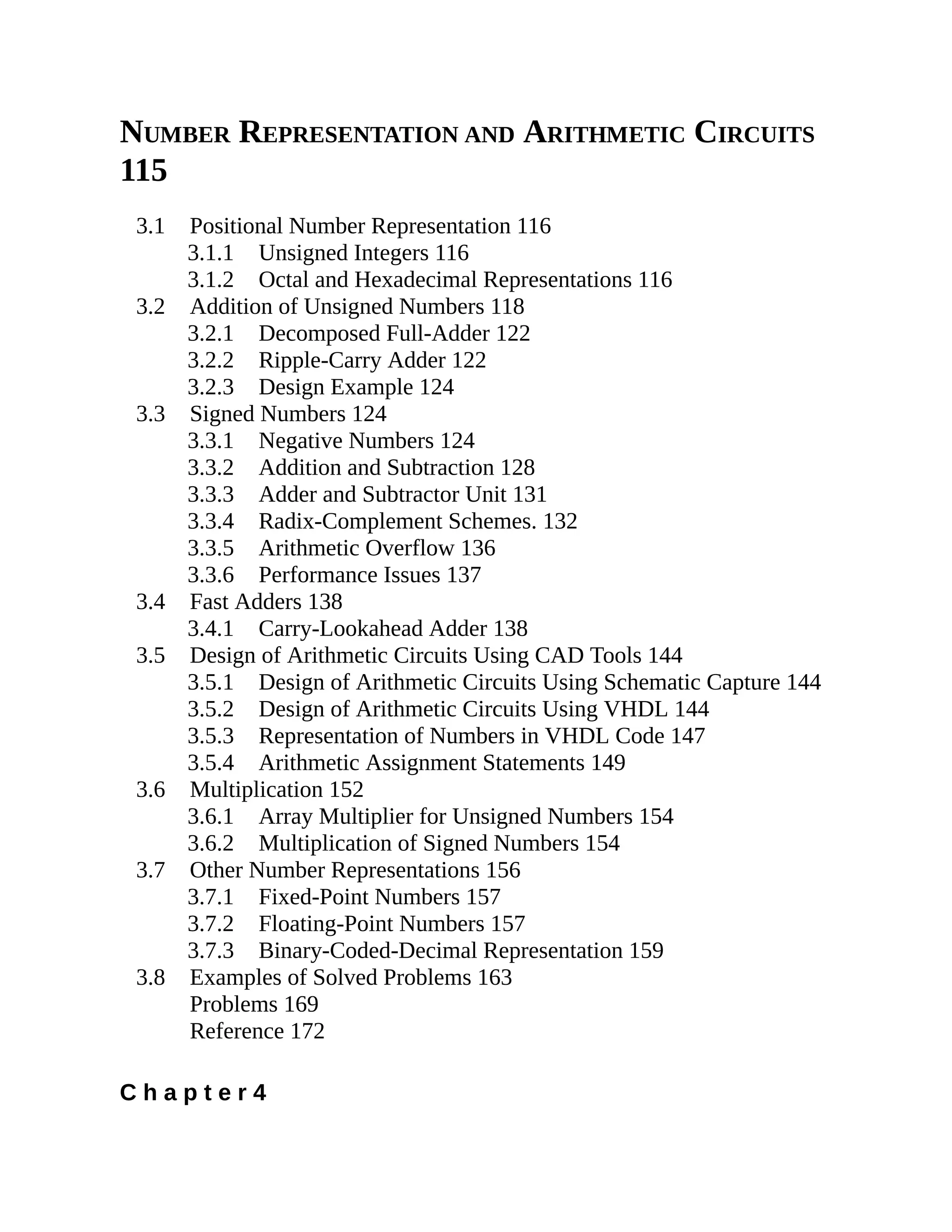 NUMBER REPRESENTATION AND ARITHMETIC CIRCUITS
115
3.1 Positional Number Representation 116
3.1.1 Unsigned Integers 116
3.1.2 Octal and Hexadecimal Representations 116
3.2 Addition of Unsigned Numbers 118
3.2.1 Decomposed Full-Adder 122
3.2.2 Ripple-Carry Adder 122
3.2.3 Design Example 124
3.3 Signed Numbers 124
3.3.1 Negative Numbers 124
3.3.2 Addition and Subtraction 128
3.3.3 Adder and Subtractor Unit 131
3.3.4 Radix-Complement Schemes. 132
3.3.5 Arithmetic Overflow 136
3.3.6 Performance Issues 137
3.4 Fast Adders 138
3.4.1 Carry-Lookahead Adder 138
3.5 Design of Arithmetic Circuits Using CAD Tools 144
3.5.1 Design of Arithmetic Circuits Using Schematic Capture 144
3.5.2 Design of Arithmetic Circuits Using VHDL 144
3.5.3 Representation of Numbers in VHDL Code 147
3.5.4 Arithmetic Assignment Statements 149
3.6 Multiplication 152
3.6.1 Array Multiplier for Unsigned Numbers 154
3.6.2 Multiplication of Signed Numbers 154
3.7 Other Number Representations 156
3.7.1 Fixed-Point Numbers 157
3.7.2 Floating-Point Numbers 157
3.7.3 Binary-Coded-Decimal Representation 159
3.8 Examples of Solved Problems 163
Problems 169
Reference 172
C h a p t e r 4
 