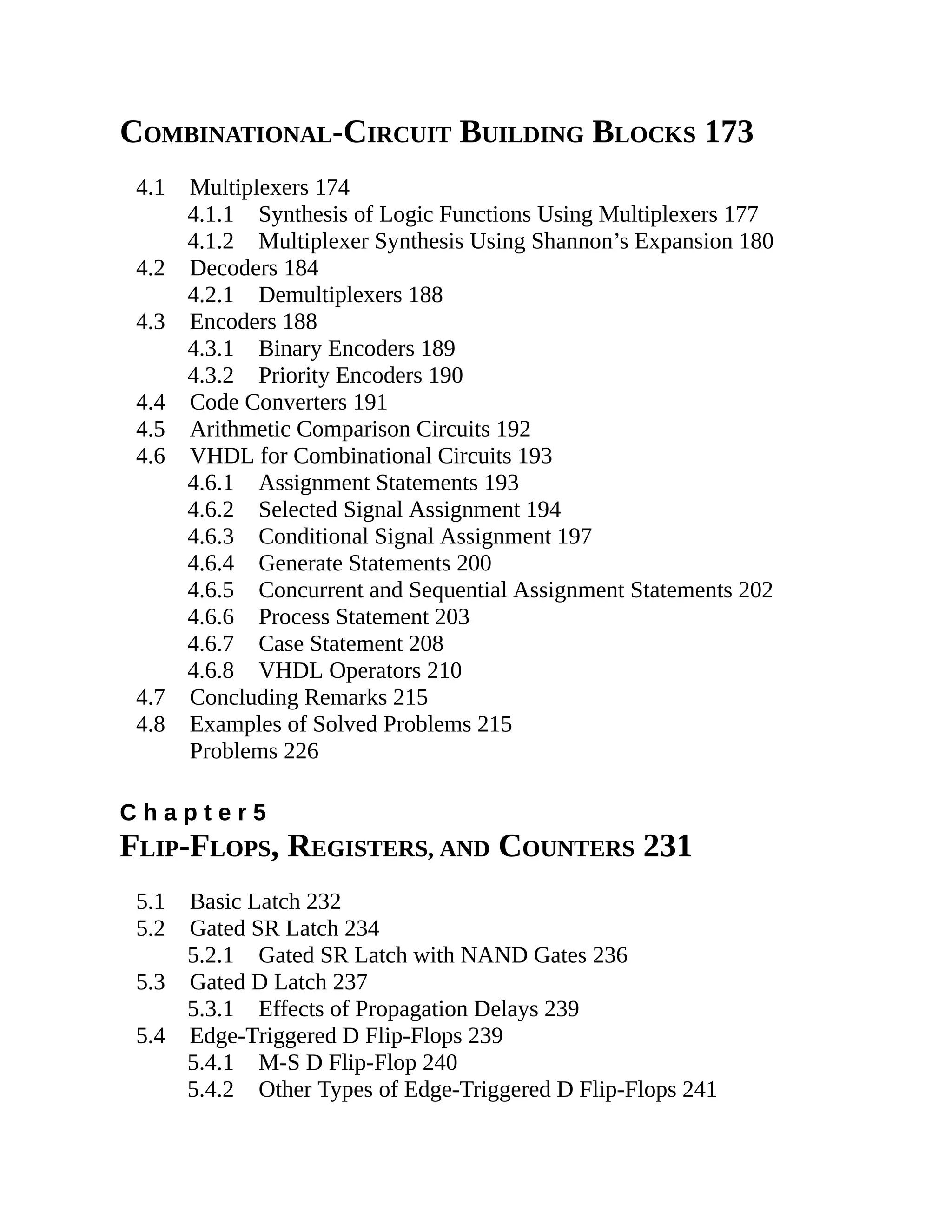 COMBINATIONAL-CIRCUIT BUILDING BLOCKS 173
4.1 Multiplexers 174
4.1.1 Synthesis of Logic Functions Using Multiplexers 177
4.1.2 Multiplexer Synthesis Using Shannon’s Expansion 180
4.2 Decoders 184
4.2.1 Demultiplexers 188
4.3 Encoders 188
4.3.1 Binary Encoders 189
4.3.2 Priority Encoders 190
4.4 Code Converters 191
4.5 Arithmetic Comparison Circuits 192
4.6 VHDL for Combinational Circuits 193
4.6.1 Assignment Statements 193
4.6.2 Selected Signal Assignment 194
4.6.3 Conditional Signal Assignment 197
4.6.4 Generate Statements 200
4.6.5 Concurrent and Sequential Assignment Statements 202
4.6.6 Process Statement 203
4.6.7 Case Statement 208
4.6.8 VHDL Operators 210
4.7 Concluding Remarks 215
4.8 Examples of Solved Problems 215
Problems 226
C h a p t e r 5
FLIP-FLOPS, REGISTERS, AND COUNTERS 231
5.1 Basic Latch 232
5.2 Gated SR Latch 234
5.2.1 Gated SR Latch with NAND Gates 236
5.3 Gated D Latch 237
5.3.1 Effects of Propagation Delays 239
5.4 Edge-Triggered D Flip-Flops 239
5.4.1 M-S D Flip-Flop 240
5.4.2 Other Types of Edge-Triggered D Flip-Flops 241
 