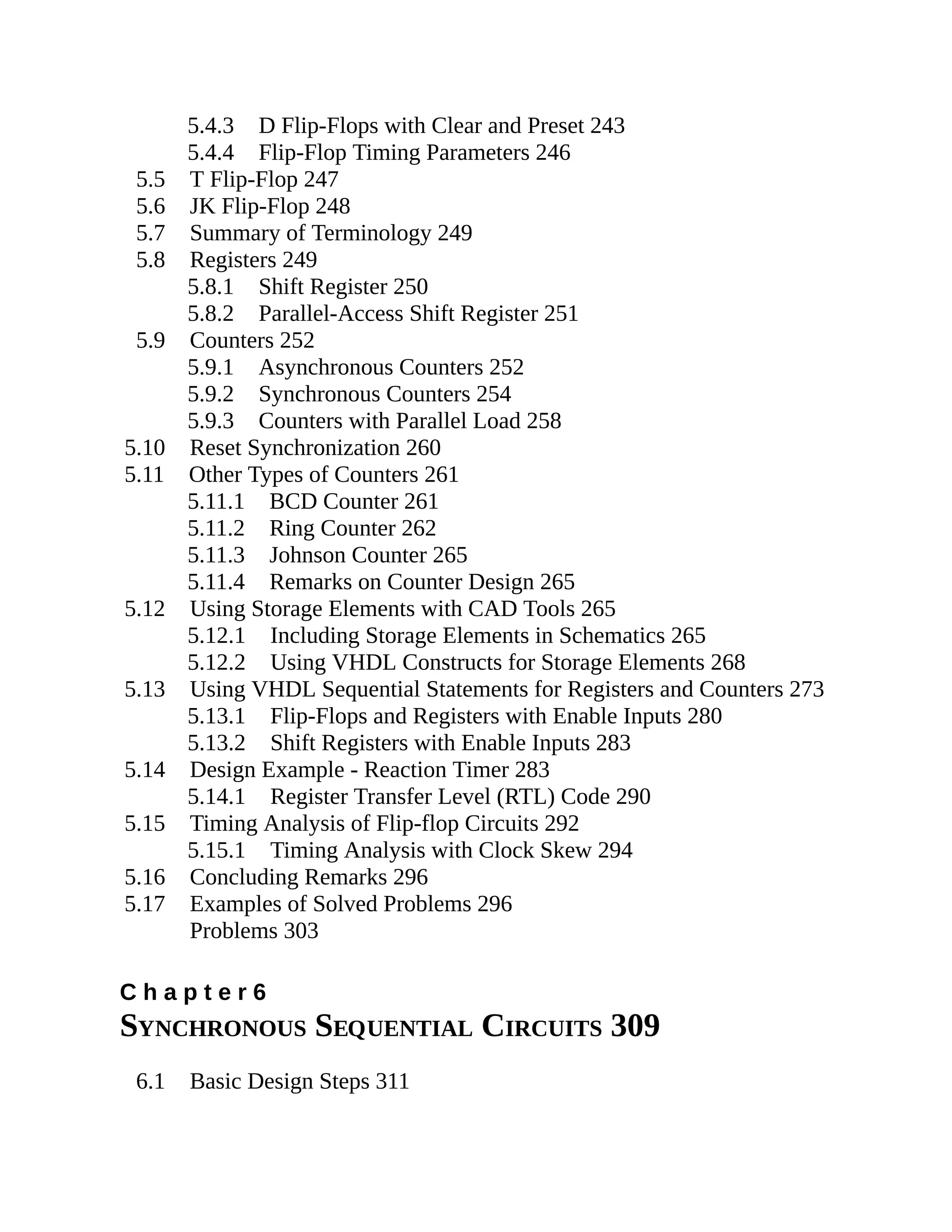 5.4.3 D Flip-Flops with Clear and Preset 243
5.4.4 Flip-Flop Timing Parameters 246
5.5 T Flip-Flop 247
5.6 JK Flip-Flop 248
5.7 Summary of Terminology 249
5.8 Registers 249
5.8.1 Shift Register 250
5.8.2 Parallel-Access Shift Register 251
5.9 Counters 252
5.9.1 Asynchronous Counters 252
5.9.2 Synchronous Counters 254
5.9.3 Counters with Parallel Load 258
5.10 Reset Synchronization 260
5.11 Other Types of Counters 261
5.11.1 BCD Counter 261
5.11.2 Ring Counter 262
5.11.3 Johnson Counter 265
5.11.4 Remarks on Counter Design 265
5.12 Using Storage Elements with CAD Tools 265
5.12.1 Including Storage Elements in Schematics 265
5.12.2 Using VHDL Constructs for Storage Elements 268
5.13 Using VHDL Sequential Statements for Registers and Counters 273
5.13.1 Flip-Flops and Registers with Enable Inputs 280
5.13.2 Shift Registers with Enable Inputs 283
5.14 Design Example - Reaction Timer 283
5.14.1 Register Transfer Level (RTL) Code 290
5.15 Timing Analysis of Flip-flop Circuits 292
5.15.1 Timing Analysis with Clock Skew 294
5.16 Concluding Remarks 296
5.17 Examples of Solved Problems 296
Problems 303
C h a p t e r 6
SYNCHRONOUS SEQUENTIAL CIRCUITS 309
6.1 Basic Design Steps 311
 