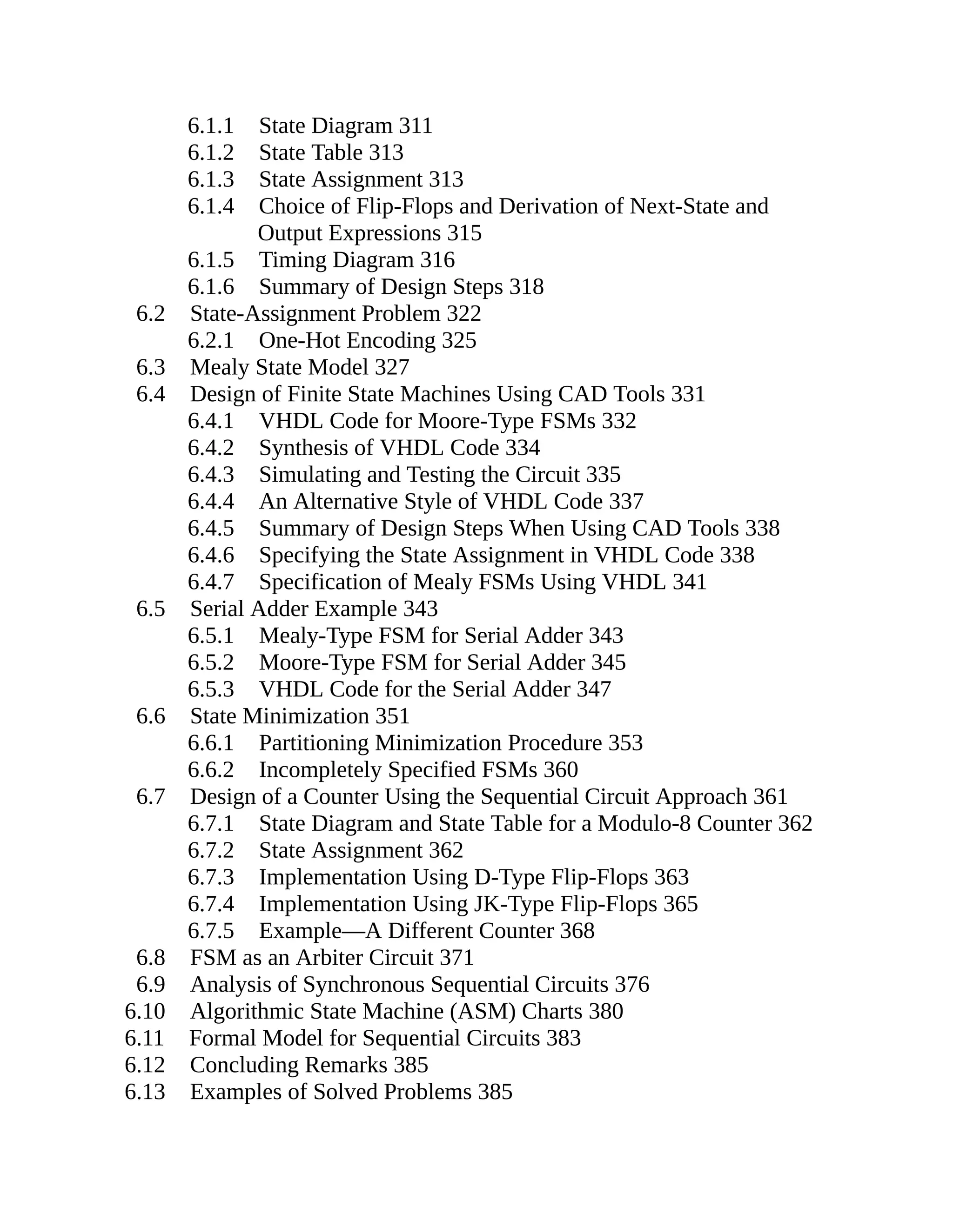6.1.1 State Diagram 311
6.1.2 State Table 313
6.1.3 State Assignment 313
6.1.4 Choice of Flip-Flops and Derivation of Next-State and
Output Expressions 315
6.1.5 Timing Diagram 316
6.1.6 Summary of Design Steps 318
6.2 State-Assignment Problem 322
6.2.1 One-Hot Encoding 325
6.3 Mealy State Model 327
6.4 Design of Finite State Machines Using CAD Tools 331
6.4.1 VHDL Code for Moore-Type FSMs 332
6.4.2 Synthesis of VHDL Code 334
6.4.3 Simulating and Testing the Circuit 335
6.4.4 An Alternative Style of VHDL Code 337
6.4.5 Summary of Design Steps When Using CAD Tools 338
6.4.6 Specifying the State Assignment in VHDL Code 338
6.4.7 Specification of Mealy FSMs Using VHDL 341
6.5 Serial Adder Example 343
6.5.1 Mealy-Type FSM for Serial Adder 343
6.5.2 Moore-Type FSM for Serial Adder 345
6.5.3 VHDL Code for the Serial Adder 347
6.6 State Minimization 351
6.6.1 Partitioning Minimization Procedure 353
6.6.2 Incompletely Specified FSMs 360
6.7 Design of a Counter Using the Sequential Circuit Approach 361
6.7.1 State Diagram and State Table for a Modulo-8 Counter 362
6.7.2 State Assignment 362
6.7.3 Implementation Using D-Type Flip-Flops 363
6.7.4 Implementation Using JK-Type Flip-Flops 365
6.7.5 Example—A Different Counter 368
6.8 FSM as an Arbiter Circuit 371
6.9 Analysis of Synchronous Sequential Circuits 376
6.10 Algorithmic State Machine (ASM) Charts 380
6.11 Formal Model for Sequential Circuits 383
6.12 Concluding Remarks 385
6.13 Examples of Solved Problems 385
 