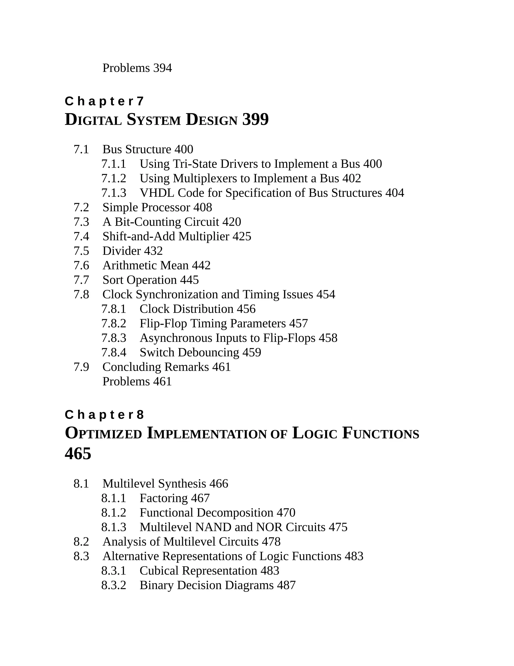 Problems 394
C h a p t e r 7
DIGITAL SYSTEM DESIGN 399
7.1 Bus Structure 400
7.1.1 Using Tri-State Drivers to Implement a Bus 400
7.1.2 Using Multiplexers to Implement a Bus 402
7.1.3 VHDL Code for Specification of Bus Structures 404
7.2 Simple Processor 408
7.3 A Bit-Counting Circuit 420
7.4 Shift-and-Add Multiplier 425
7.5 Divider 432
7.6 Arithmetic Mean 442
7.7 Sort Operation 445
7.8 Clock Synchronization and Timing Issues 454
7.8.1 Clock Distribution 456
7.8.2 Flip-Flop Timing Parameters 457
7.8.3 Asynchronous Inputs to Flip-Flops 458
7.8.4 Switch Debouncing 459
7.9 Concluding Remarks 461
Problems 461
C h a p t e r 8
OPTIMIZED IMPLEMENTATION OF LOGIC FUNCTIONS
465
8.1 Multilevel Synthesis 466
8.1.1 Factoring 467
8.1.2 Functional Decomposition 470
8.1.3 Multilevel NAND and NOR Circuits 475
8.2 Analysis of Multilevel Circuits 478
8.3 Alternative Representations of Logic Functions 483
8.3.1 Cubical Representation 483
8.3.2 Binary Decision Diagrams 487
 