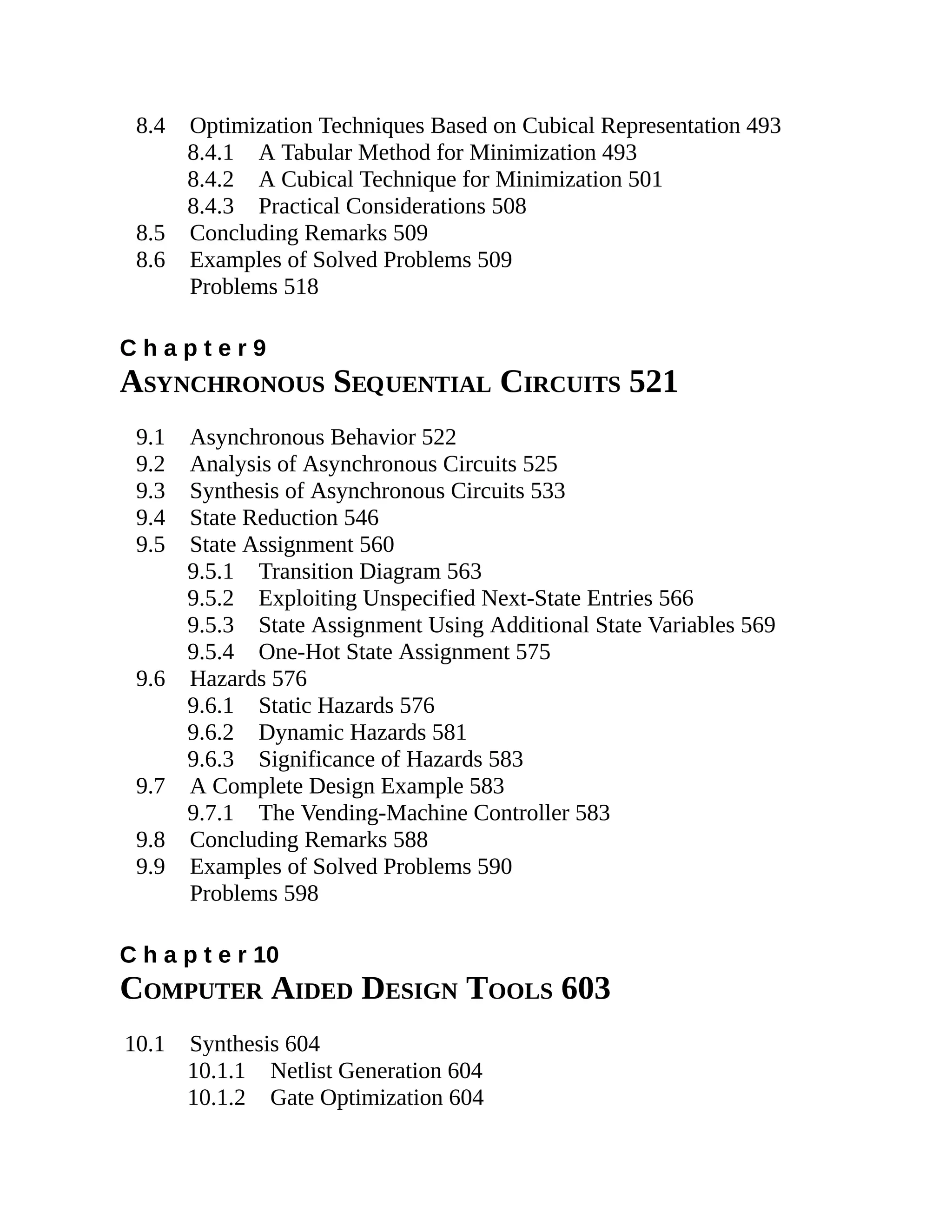 8.4 Optimization Techniques Based on Cubical Representation 493
8.4.1 A Tabular Method for Minimization 493
8.4.2 A Cubical Technique for Minimization 501
8.4.3 Practical Considerations 508
8.5 Concluding Remarks 509
8.6 Examples of Solved Problems 509
Problems 518
C h a p t e r 9
ASYNCHRONOUS SEQUENTIAL CIRCUITS 521
9.1 Asynchronous Behavior 522
9.2 Analysis of Asynchronous Circuits 525
9.3 Synthesis of Asynchronous Circuits 533
9.4 State Reduction 546
9.5 State Assignment 560
9.5.1 Transition Diagram 563
9.5.2 Exploiting Unspecified Next-State Entries 566
9.5.3 State Assignment Using Additional State Variables 569
9.5.4 One-Hot State Assignment 575
9.6 Hazards 576
9.6.1 Static Hazards 576
9.6.2 Dynamic Hazards 581
9.6.3 Significance of Hazards 583
9.7 A Complete Design Example 583
9.7.1 The Vending-Machine Controller 583
9.8 Concluding Remarks 588
9.9 Examples of Solved Problems 590
Problems 598
C h a p t e r 10
COMPUTER AIDED DESIGN TOOLS 603
10.1 Synthesis 604
10.1.1 Netlist Generation 604
10.1.2 Gate Optimization 604
 
