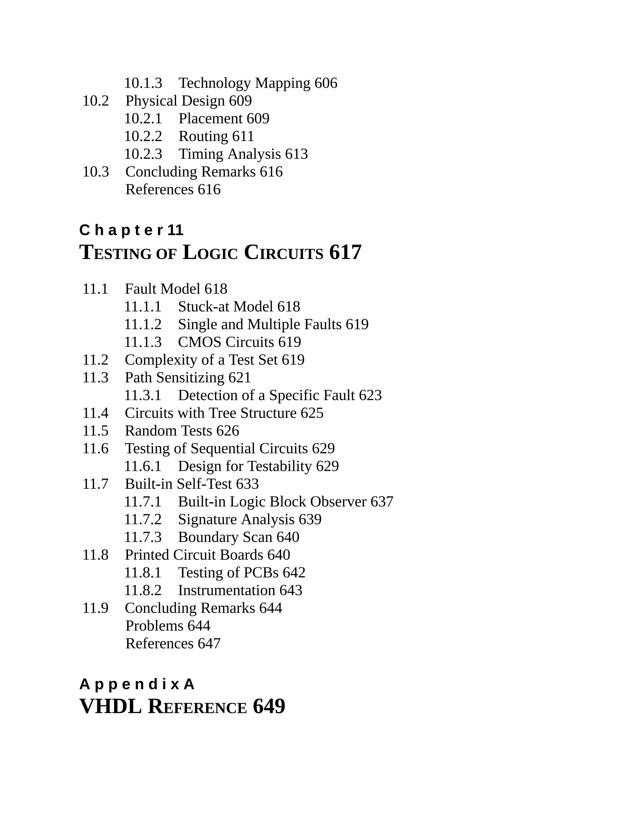 10.1.3 Technology Mapping 606
10.2 Physical Design 609
10.2.1 Placement 609
10.2.2 Routing 611
10.2.3 Timing Analysis 613
10.3 Concluding Remarks 616
References 616
C h a p t e r 11
TESTING OF LOGIC CIRCUITS 617
11.1 Fault Model 618
11.1.1 Stuck-at Model 618
11.1.2 Single and Multiple Faults 619
11.1.3 CMOS Circuits 619
11.2 Complexity of a Test Set 619
11.3 Path Sensitizing 621
11.3.1 Detection of a Specific Fault 623
11.4 Circuits with Tree Structure 625
11.5 Random Tests 626
11.6 Testing of Sequential Circuits 629
11.6.1 Design for Testability 629
11.7 Built-in Self-Test 633
11.7.1 Built-in Logic Block Observer 637
11.7.2 Signature Analysis 639
11.7.3 Boundary Scan 640
11.8 Printed Circuit Boards 640
11.8.1 Testing of PCBs 642
11.8.2 Instrumentation 643
11.9 Concluding Remarks 644
Problems 644
References 647
A p p e n d i x A
VHDL REFERENCE 649
 