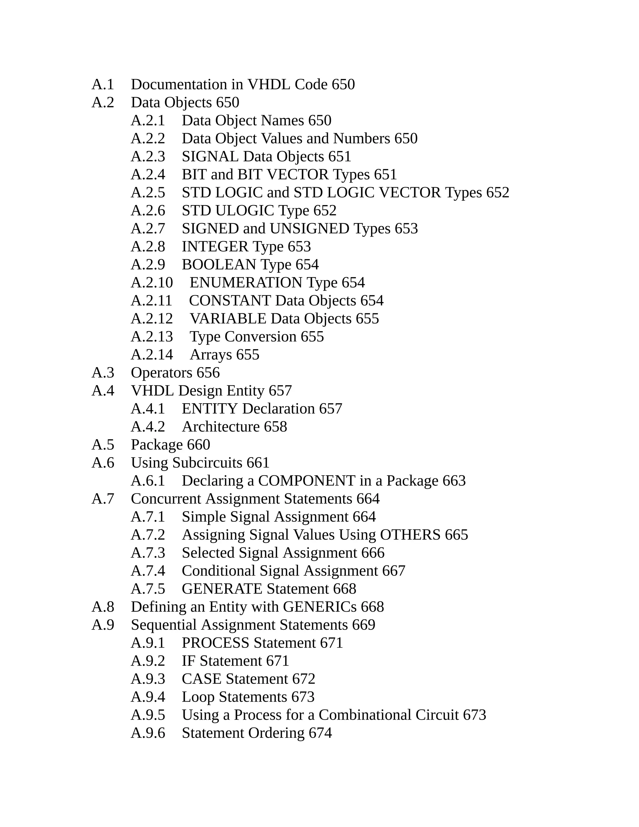 A.1 Documentation in VHDL Code 650
A.2 Data Objects 650
A.2.1 Data Object Names 650
A.2.2 Data Object Values and Numbers 650
A.2.3 SIGNAL Data Objects 651
A.2.4 BIT and BIT VECTOR Types 651
A.2.5 STD LOGIC and STD LOGIC VECTOR Types 652
A.2.6 STD ULOGIC Type 652
A.2.7 SIGNED and UNSIGNED Types 653
A.2.8 INTEGER Type 653
A.2.9 BOOLEAN Type 654
A.2.10 ENUMERATION Type 654
A.2.11 CONSTANT Data Objects 654
A.2.12 VARIABLE Data Objects 655
A.2.13 Type Conversion 655
A.2.14 Arrays 655
A.3 Operators 656
A.4 VHDL Design Entity 657
A.4.1 ENTITY Declaration 657
A.4.2 Architecture 658
A.5 Package 660
A.6 Using Subcircuits 661
A.6.1 Declaring a COMPONENT in a Package 663
A.7 Concurrent Assignment Statements 664
A.7.1 Simple Signal Assignment 664
A.7.2 Assigning Signal Values Using OTHERS 665
A.7.3 Selected Signal Assignment 666
A.7.4 Conditional Signal Assignment 667
A.7.5 GENERATE Statement 668
A.8 Defining an Entity with GENERICs 668
A.9 Sequential Assignment Statements 669
A.9.1 PROCESS Statement 671
A.9.2 IF Statement 671
A.9.3 CASE Statement 672
A.9.4 Loop Statements 673
A.9.5 Using a Process for a Combinational Circuit 673
A.9.6 Statement Ordering 674
 