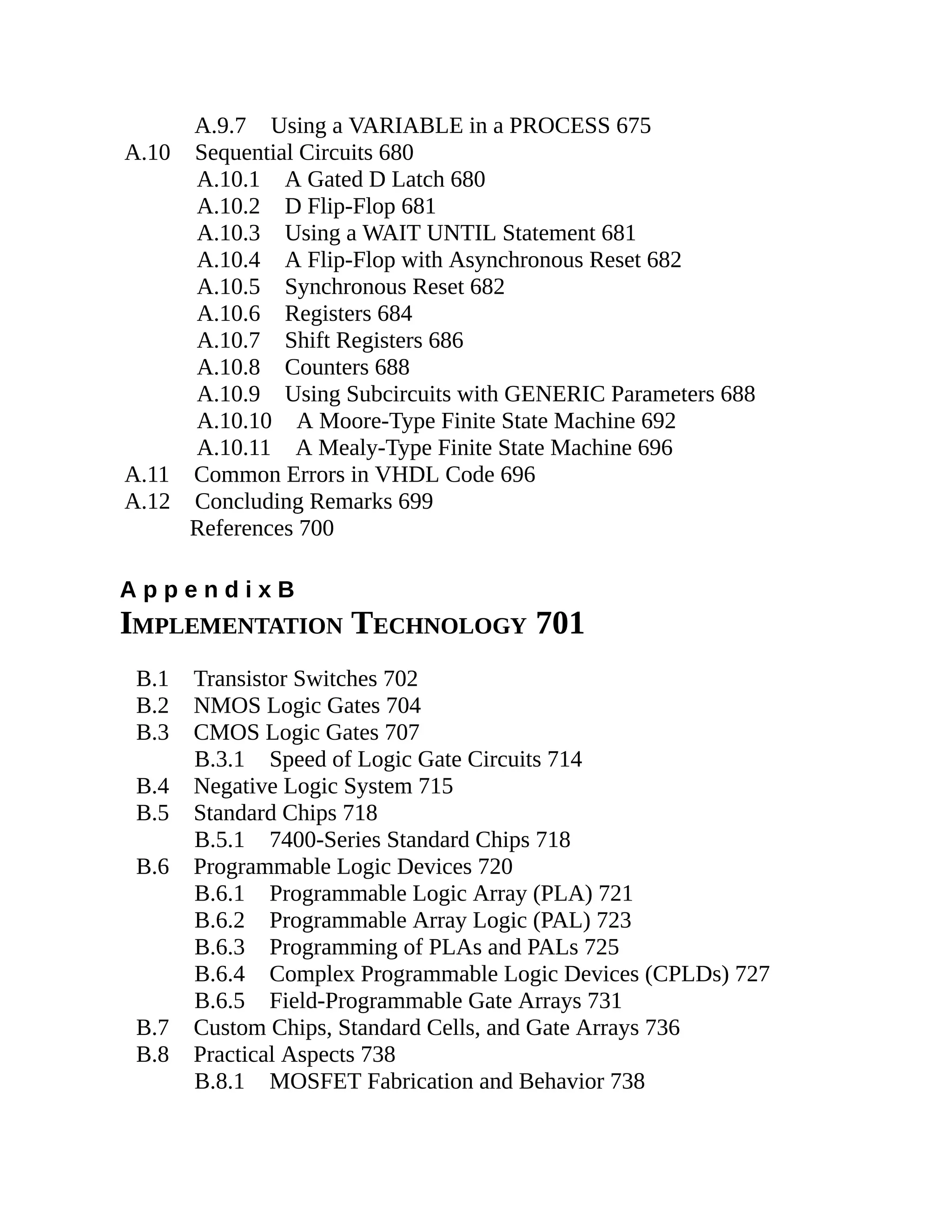 A.9.7 Using a VARIABLE in a PROCESS 675
A.10 Sequential Circuits 680
A.10.1 A Gated D Latch 680
A.10.2 D Flip-Flop 681
A.10.3 Using a WAIT UNTIL Statement 681
A.10.4 A Flip-Flop with Asynchronous Reset 682
A.10.5 Synchronous Reset 682
A.10.6 Registers 684
A.10.7 Shift Registers 686
A.10.8 Counters 688
A.10.9 Using Subcircuits with GENERIC Parameters 688
A.10.10 A Moore-Type Finite State Machine 692
A.10.11 A Mealy-Type Finite State Machine 696
A.11 Common Errors in VHDL Code 696
A.12 Concluding Remarks 699
References 700
A p p e n d i x B
IMPLEMENTATION TECHNOLOGY 701
B.1 Transistor Switches 702
B.2 NMOS Logic Gates 704
B.3 CMOS Logic Gates 707
B.3.1 Speed of Logic Gate Circuits 714
B.4 Negative Logic System 715
B.5 Standard Chips 718
B.5.1 7400-Series Standard Chips 718
B.6 Programmable Logic Devices 720
B.6.1 Programmable Logic Array (PLA) 721
B.6.2 Programmable Array Logic (PAL) 723
B.6.3 Programming of PLAs and PALs 725
B.6.4 Complex Programmable Logic Devices (CPLDs) 727
B.6.5 Field-Programmable Gate Arrays 731
B.7 Custom Chips, Standard Cells, and Gate Arrays 736
B.8 Practical Aspects 738
B.8.1 MOSFET Fabrication and Behavior 738
 
