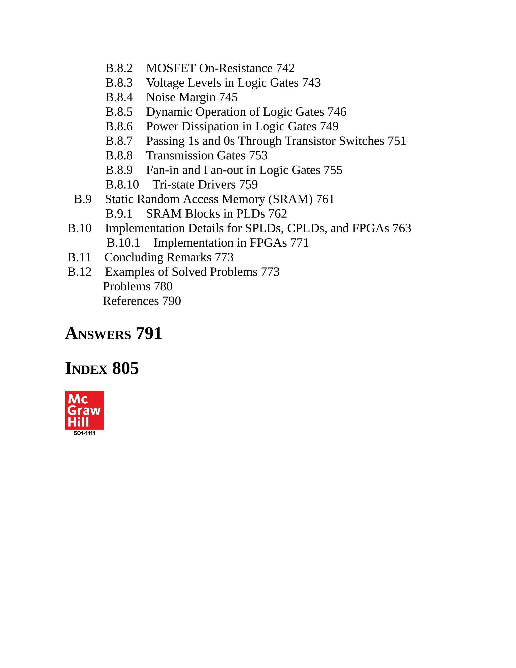 B.8.2 MOSFET On-Resistance 742
B.8.3 Voltage Levels in Logic Gates 743
B.8.4 Noise Margin 745
B.8.5 Dynamic Operation of Logic Gates 746
B.8.6 Power Dissipation in Logic Gates 749
B.8.7 Passing 1s and 0s Through Transistor Switches 751
B.8.8 Transmission Gates 753
B.8.9 Fan-in and Fan-out in Logic Gates 755
B.8.10 Tri-state Drivers 759
B.9 Static Random Access Memory (SRAM) 761
B.9.1 SRAM Blocks in PLDs 762
B.10 Implementation Details for SPLDs, CPLDs, and FPGAs 763
B.10.1 Implementation in FPGAs 771
B.11 Concluding Remarks 773
B.12 Examples of Solved Problems 773
Problems 780
References 790
ANSWERS 791
INDEX 805
 
