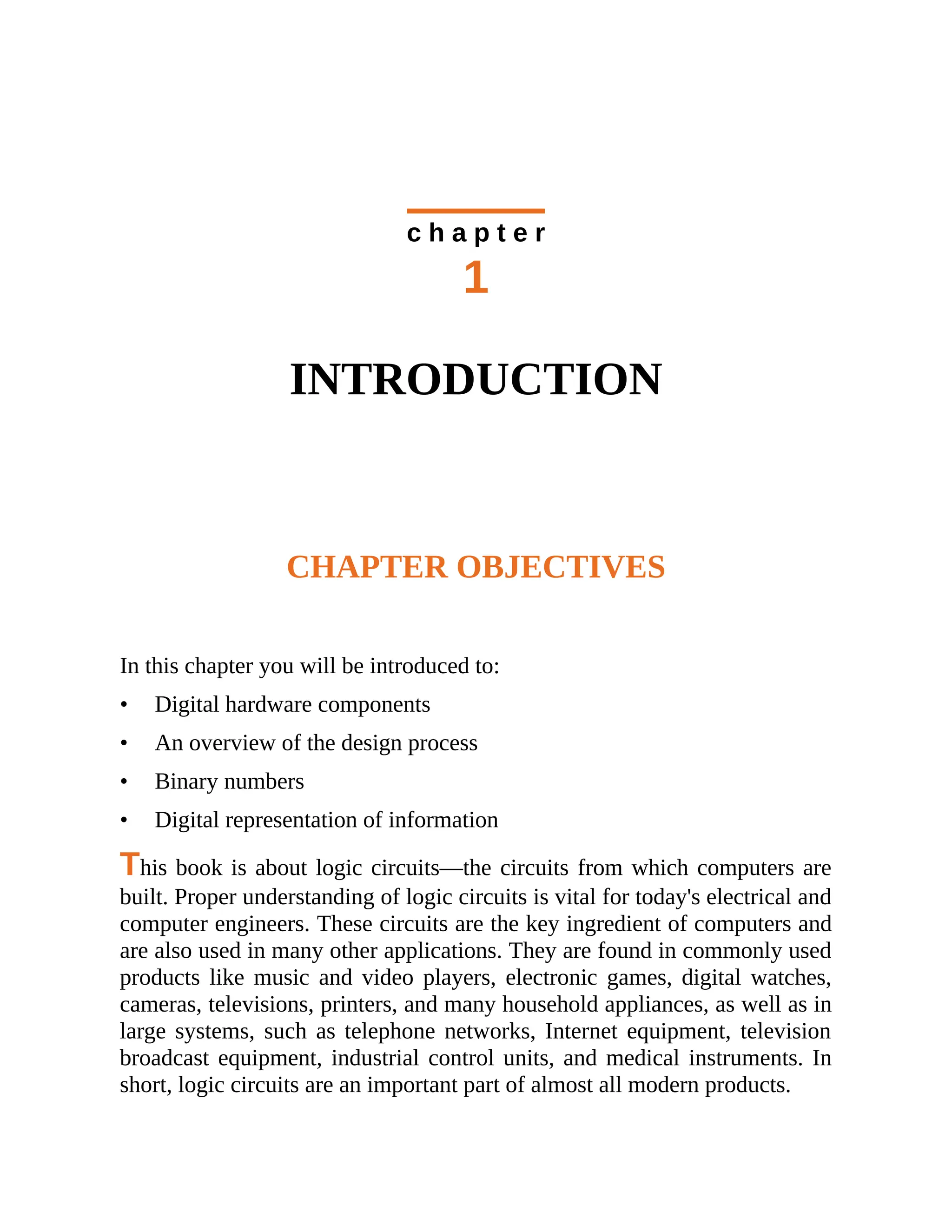 c h a p t e r
1
INTRODUCTION
CHAPTER OBJECTIVES
In this chapter you will be introduced to:
• Digital hardware components
• An overview of the design process
• Binary numbers
• Digital representation of information
This book is about logic circuits—the circuits from which computers are
built. Proper understanding of logic circuits is vital for today's electrical and
computer engineers. These circuits are the key ingredient of computers and
are also used in many other applications. They are found in commonly used
products like music and video players, electronic games, digital watches,
cameras, televisions, printers, and many household appliances, as well as in
large systems, such as telephone networks, Internet equipment, television
broadcast equipment, industrial control units, and medical instruments. In
short, logic circuits are an important part of almost all modern products.
 