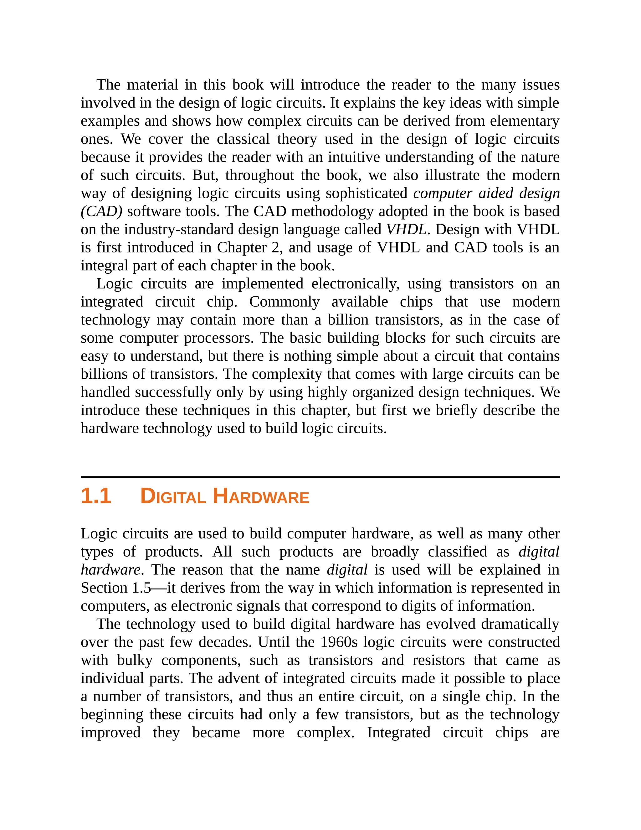 The material in this book will introduce the reader to the many issues
involved in the design of logic circuits. It explains the key ideas with simple
examples and shows how complex circuits can be derived from elementary
ones. We cover the classical theory used in the design of logic circuits
because it provides the reader with an intuitive understanding of the nature
of such circuits. But, throughout the book, we also illustrate the modern
way of designing logic circuits using sophisticated computer aided design
(CAD) software tools. The CAD methodology adopted in the book is based
on the industry-standard design language called VHDL. Design with VHDL
is first introduced in Chapter 2, and usage of VHDL and CAD tools is an
integral part of each chapter in the book.
Logic circuits are implemented electronically, using transistors on an
integrated circuit chip. Commonly available chips that use modern
technology may contain more than a billion transistors, as in the case of
some computer processors. The basic building blocks for such circuits are
easy to understand, but there is nothing simple about a circuit that contains
billions of transistors. The complexity that comes with large circuits can be
handled successfully only by using highly organized design techniques. We
introduce these techniques in this chapter, but first we briefly describe the
hardware technology used to build logic circuits.
1.1 DIGITAL HARDWARE
Logic circuits are used to build computer hardware, as well as many other
types of products. All such products are broadly classified as digital
hardware. The reason that the name digital is used will be explained in
Section 1.5—it derives from the way in which information is represented in
computers, as electronic signals that correspond to digits of information.
The technology used to build digital hardware has evolved dramatically
over the past few decades. Until the 1960s logic circuits were constructed
with bulky components, such as transistors and resistors that came as
individual parts. The advent of integrated circuits made it possible to place
a number of transistors, and thus an entire circuit, on a single chip. In the
beginning these circuits had only a few transistors, but as the technology
improved they became more complex. Integrated circuit chips are
 