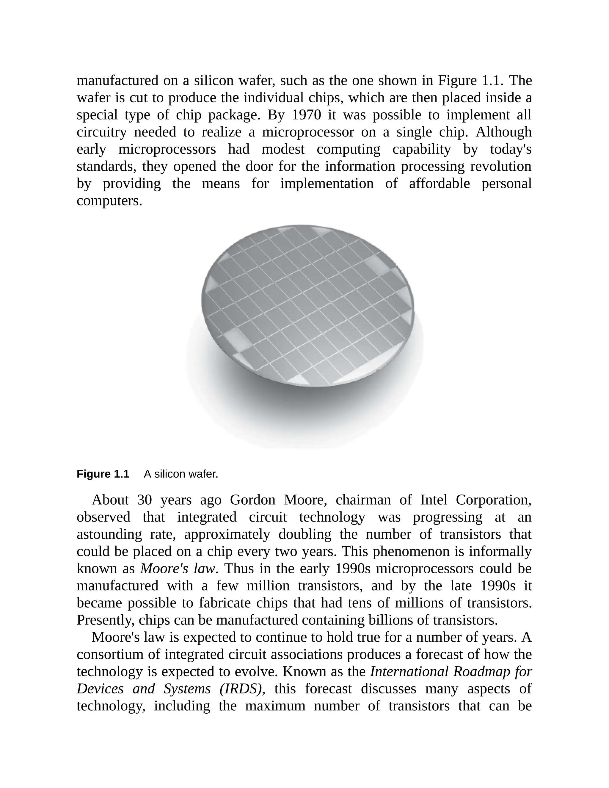 manufactured on a silicon wafer, such as the one shown in Figure 1.1. The
wafer is cut to produce the individual chips, which are then placed inside a
special type of chip package. By 1970 it was possible to implement all
circuitry needed to realize a microprocessor on a single chip. Although
early microprocessors had modest computing capability by today's
standards, they opened the door for the information processing revolution
by providing the means for implementation of affordable personal
computers.
Figure 1.1 A silicon wafer.
About 30 years ago Gordon Moore, chairman of Intel Corporation,
observed that integrated circuit technology was progressing at an
astounding rate, approximately doubling the number of transistors that
could be placed on a chip every two years. This phenomenon is informally
known as Moore's law. Thus in the early 1990s microprocessors could be
manufactured with a few million transistors, and by the late 1990s it
became possible to fabricate chips that had tens of millions of transistors.
Presently, chips can be manufactured containing billions of transistors.
Moore's law is expected to continue to hold true for a number of years. A
consortium of integrated circuit associations produces a forecast of how the
technology is expected to evolve. Known as the International Roadmap for
Devices and Systems (IRDS), this forecast discusses many aspects of
technology, including the maximum number of transistors that can be
 