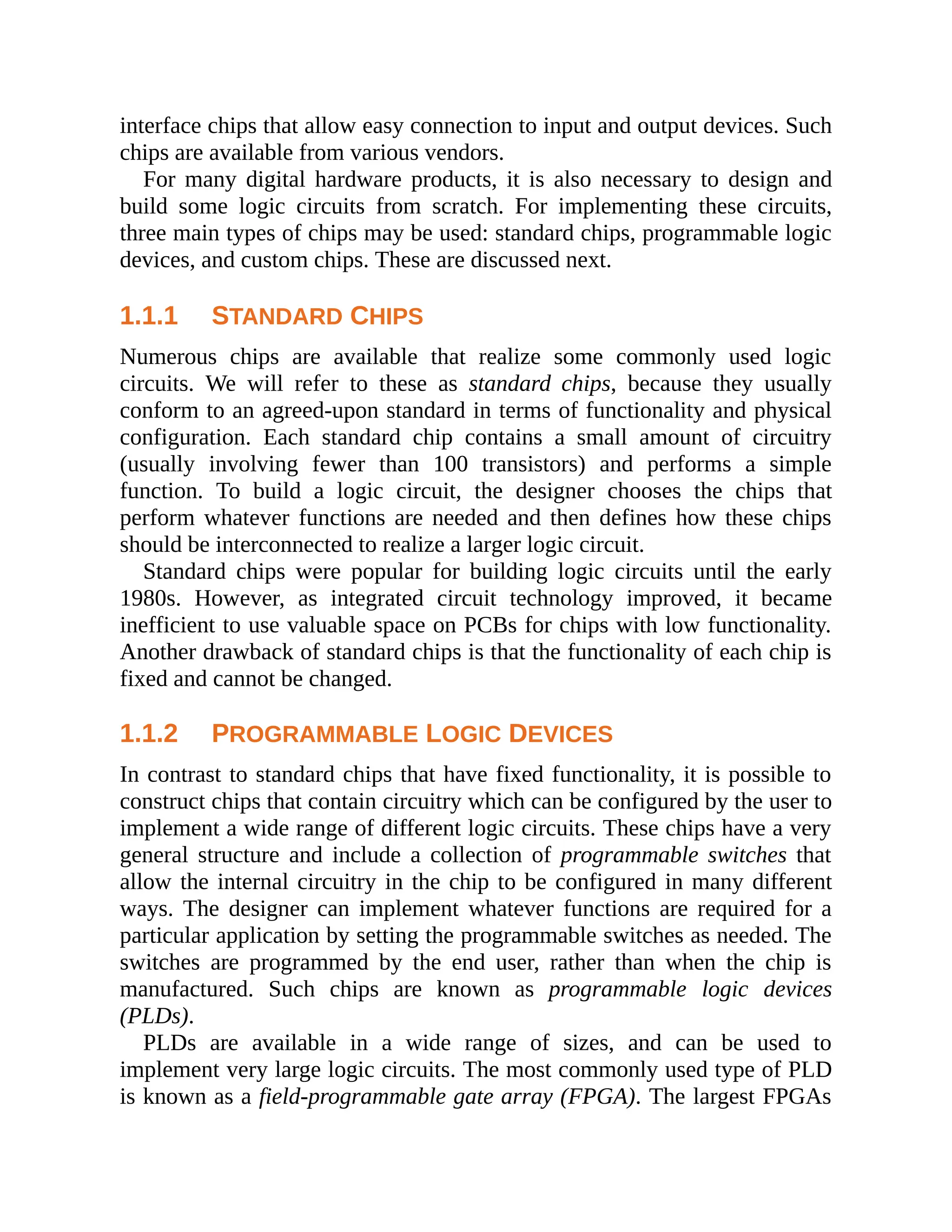 interface chips that allow easy connection to input and output devices. Such
chips are available from various vendors.
For many digital hardware products, it is also necessary to design and
build some logic circuits from scratch. For implementing these circuits,
three main types of chips may be used: standard chips, programmable logic
devices, and custom chips. These are discussed next.
1.1.1 STANDARD CHIPS
Numerous chips are available that realize some commonly used logic
circuits. We will refer to these as standard chips, because they usually
conform to an agreed-upon standard in terms of functionality and physical
configuration. Each standard chip contains a small amount of circuitry
(usually involving fewer than 100 transistors) and performs a simple
function. To build a logic circuit, the designer chooses the chips that
perform whatever functions are needed and then defines how these chips
should be interconnected to realize a larger logic circuit.
Standard chips were popular for building logic circuits until the early
1980s. However, as integrated circuit technology improved, it became
inefficient to use valuable space on PCBs for chips with low functionality.
Another drawback of standard chips is that the functionality of each chip is
fixed and cannot be changed.
1.1.2 PROGRAMMABLE LOGIC DEVICES
In contrast to standard chips that have fixed functionality, it is possible to
construct chips that contain circuitry which can be configured by the user to
implement a wide range of different logic circuits. These chips have a very
general structure and include a collection of programmable switches that
allow the internal circuitry in the chip to be configured in many different
ways. The designer can implement whatever functions are required for a
particular application by setting the programmable switches as needed. The
switches are programmed by the end user, rather than when the chip is
manufactured. Such chips are known as programmable logic devices
(PLDs).
PLDs are available in a wide range of sizes, and can be used to
implement very large logic circuits. The most commonly used type of PLD
is known as a field-programmable gate array (FPGA). The largest FPGAs
 