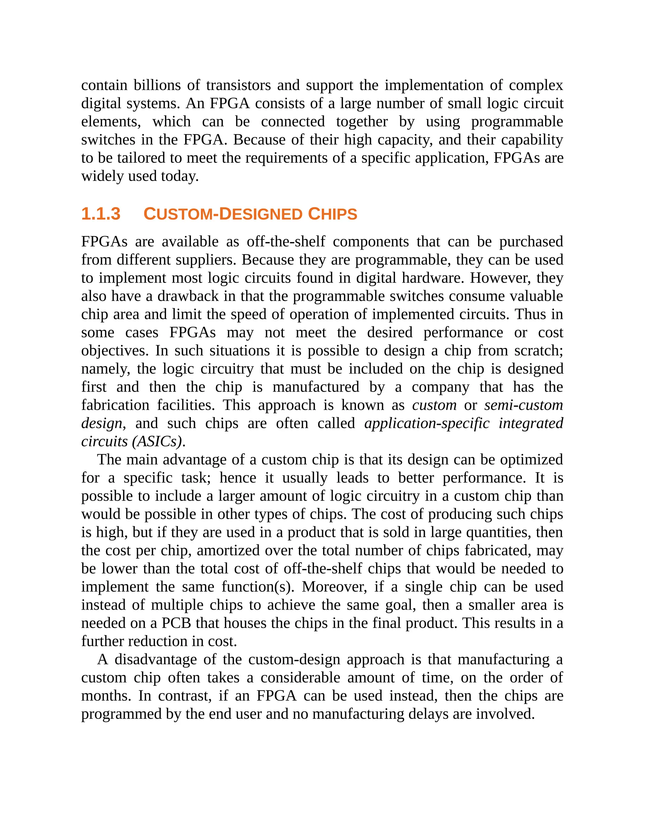 contain billions of transistors and support the implementation of complex
digital systems. An FPGA consists of a large number of small logic circuit
elements, which can be connected together by using programmable
switches in the FPGA. Because of their high capacity, and their capability
to be tailored to meet the requirements of a specific application, FPGAs are
widely used today.
1.1.3 CUSTOM-DESIGNED CHIPS
FPGAs are available as off-the-shelf components that can be purchased
from different suppliers. Because they are programmable, they can be used
to implement most logic circuits found in digital hardware. However, they
also have a drawback in that the programmable switches consume valuable
chip area and limit the speed of operation of implemented circuits. Thus in
some cases FPGAs may not meet the desired performance or cost
objectives. In such situations it is possible to design a chip from scratch;
namely, the logic circuitry that must be included on the chip is designed
first and then the chip is manufactured by a company that has the
fabrication facilities. This approach is known as custom or semi-custom
design, and such chips are often called application-specific integrated
circuits (ASICs).
The main advantage of a custom chip is that its design can be optimized
for a specific task; hence it usually leads to better performance. It is
possible to include a larger amount of logic circuitry in a custom chip than
would be possible in other types of chips. The cost of producing such chips
is high, but if they are used in a product that is sold in large quantities, then
the cost per chip, amortized over the total number of chips fabricated, may
be lower than the total cost of off-the-shelf chips that would be needed to
implement the same function(s). Moreover, if a single chip can be used
instead of multiple chips to achieve the same goal, then a smaller area is
needed on a PCB that houses the chips in the final product. This results in a
further reduction in cost.
A disadvantage of the custom-design approach is that manufacturing a
custom chip often takes a considerable amount of time, on the order of
months. In contrast, if an FPGA can be used instead, then the chips are
programmed by the end user and no manufacturing delays are involved.
 