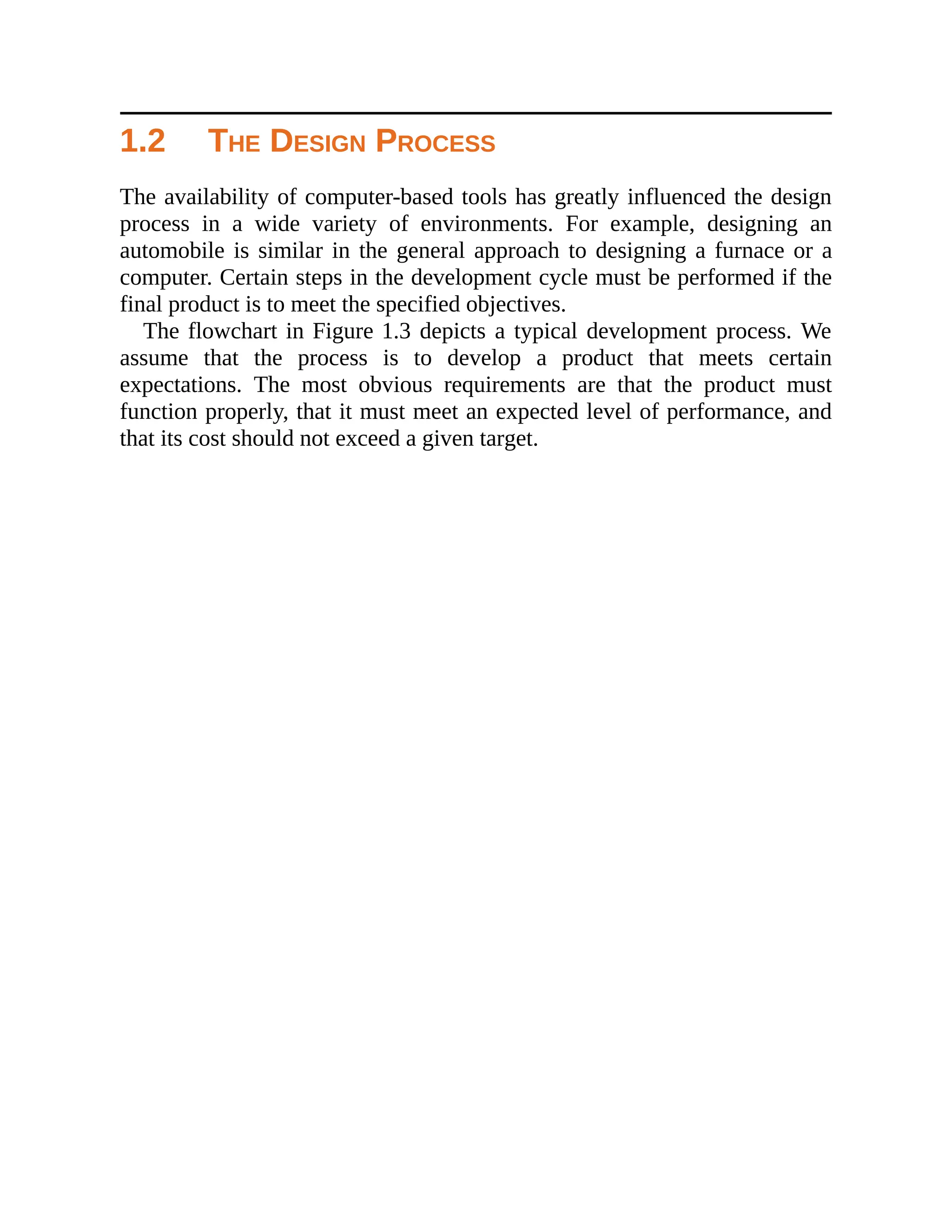 1.2 THE DESIGN PROCESS
The availability of computer-based tools has greatly influenced the design
process in a wide variety of environments. For example, designing an
automobile is similar in the general approach to designing a furnace or a
computer. Certain steps in the development cycle must be performed if the
final product is to meet the specified objectives.
The flowchart in Figure 1.3 depicts a typical development process. We
assume that the process is to develop a product that meets certain
expectations. The most obvious requirements are that the product must
function properly, that it must meet an expected level of performance, and
that its cost should not exceed a given target.
 