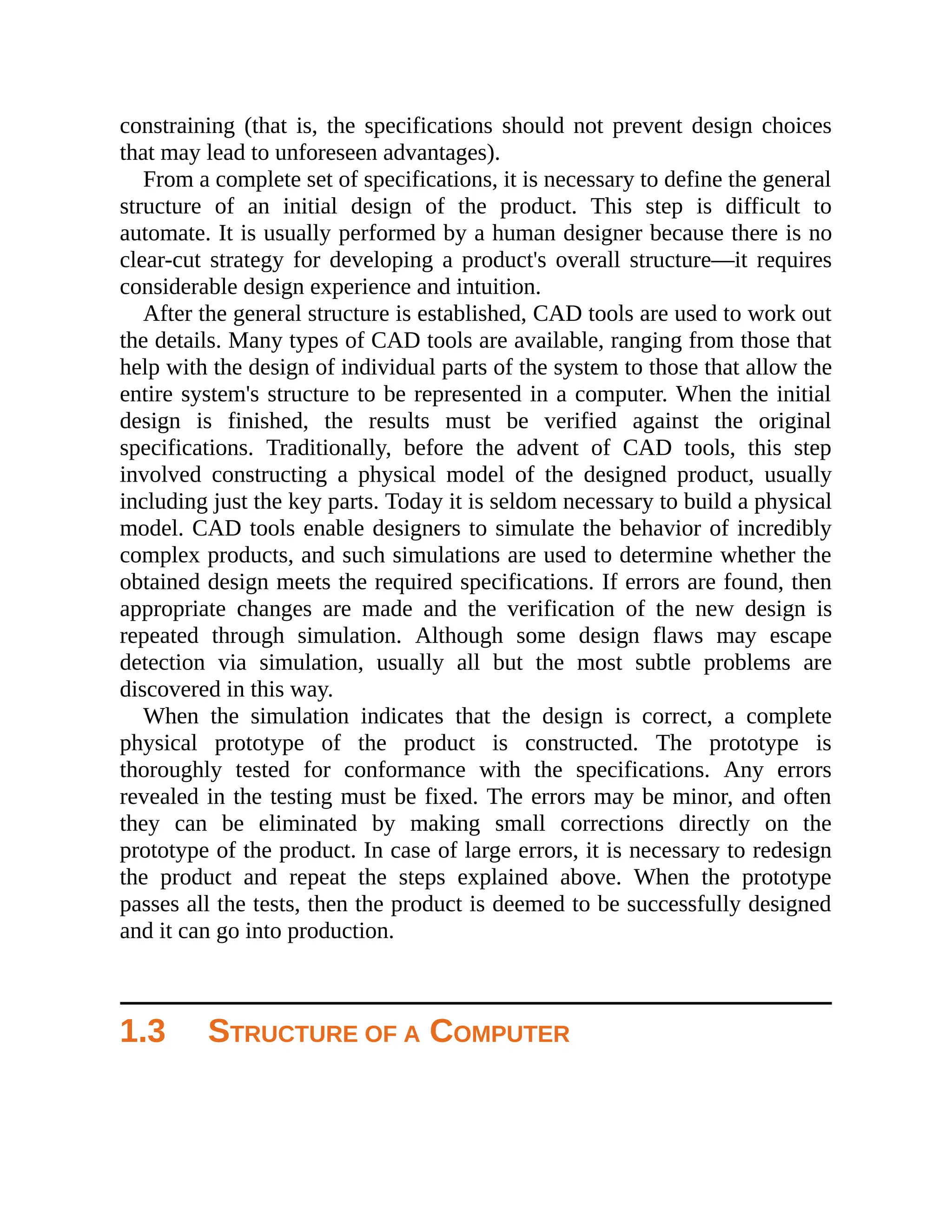 constraining (that is, the specifications should not prevent design choices
that may lead to unforeseen advantages).
From a complete set of specifications, it is necessary to define the general
structure of an initial design of the product. This step is difficult to
automate. It is usually performed by a human designer because there is no
clear-cut strategy for developing a product's overall structure—it requires
considerable design experience and intuition.
After the general structure is established, CAD tools are used to work out
the details. Many types of CAD tools are available, ranging from those that
help with the design of individual parts of the system to those that allow the
entire system's structure to be represented in a computer. When the initial
design is finished, the results must be verified against the original
specifications. Traditionally, before the advent of CAD tools, this step
involved constructing a physical model of the designed product, usually
including just the key parts. Today it is seldom necessary to build a physical
model. CAD tools enable designers to simulate the behavior of incredibly
complex products, and such simulations are used to determine whether the
obtained design meets the required specifications. If errors are found, then
appropriate changes are made and the verification of the new design is
repeated through simulation. Although some design flaws may escape
detection via simulation, usually all but the most subtle problems are
discovered in this way.
When the simulation indicates that the design is correct, a complete
physical prototype of the product is constructed. The prototype is
thoroughly tested for conformance with the specifications. Any errors
revealed in the testing must be fixed. The errors may be minor, and often
they can be eliminated by making small corrections directly on the
prototype of the product. In case of large errors, it is necessary to redesign
the product and repeat the steps explained above. When the prototype
passes all the tests, then the product is deemed to be successfully designed
and it can go into production.
1.3 STRUCTURE OF A COMPUTER
 