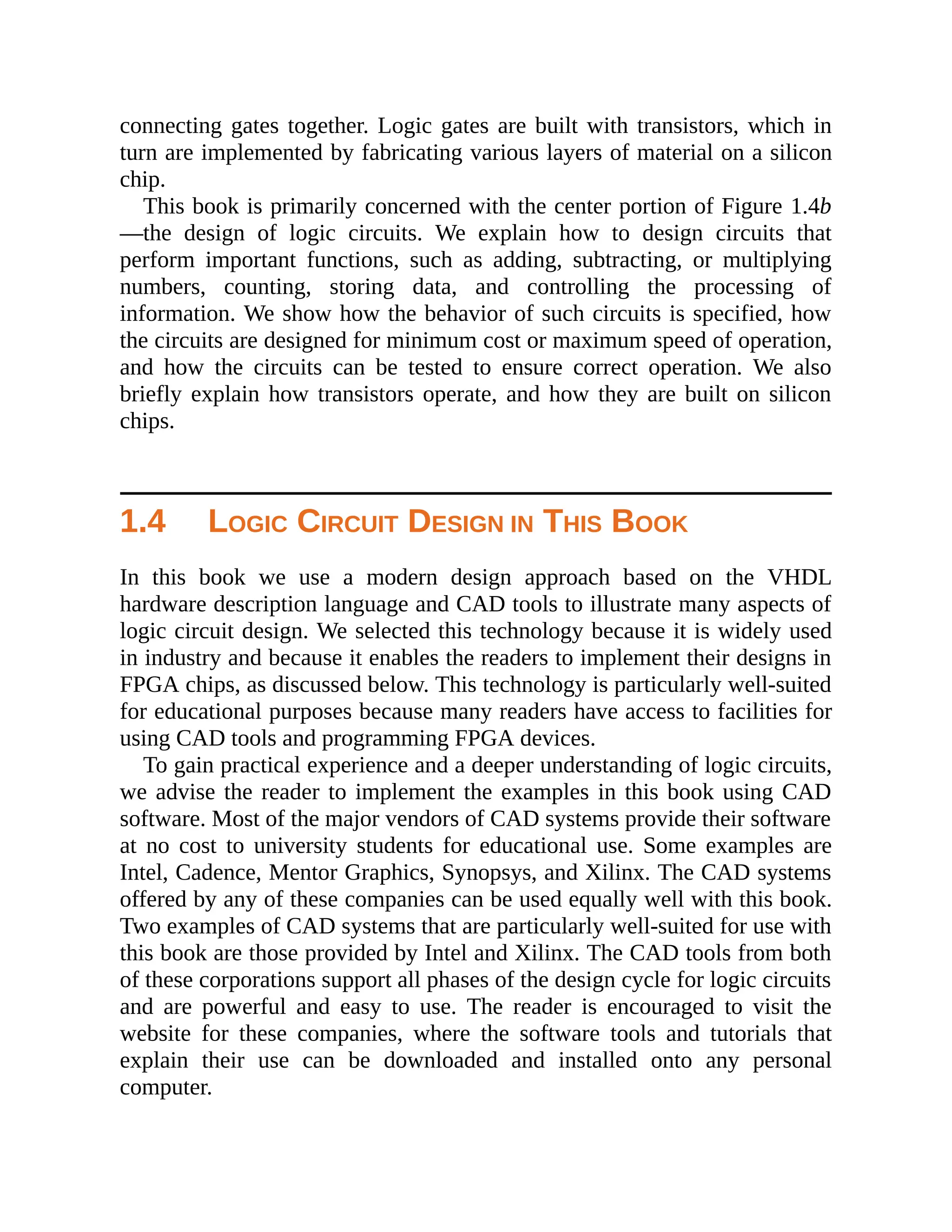 connecting gates together. Logic gates are built with transistors, which in
turn are implemented by fabricating various layers of material on a silicon
chip.
This book is primarily concerned with the center portion of Figure 1.4b
—the design of logic circuits. We explain how to design circuits that
perform important functions, such as adding, subtracting, or multiplying
numbers, counting, storing data, and controlling the processing of
information. We show how the behavior of such circuits is specified, how
the circuits are designed for minimum cost or maximum speed of operation,
and how the circuits can be tested to ensure correct operation. We also
briefly explain how transistors operate, and how they are built on silicon
chips.
1.4 LOGIC CIRCUIT DESIGN IN THIS BOOK
In this book we use a modern design approach based on the VHDL
hardware description language and CAD tools to illustrate many aspects of
logic circuit design. We selected this technology because it is widely used
in industry and because it enables the readers to implement their designs in
FPGA chips, as discussed below. This technology is particularly well-suited
for educational purposes because many readers have access to facilities for
using CAD tools and programming FPGA devices.
To gain practical experience and a deeper understanding of logic circuits,
we advise the reader to implement the examples in this book using CAD
software. Most of the major vendors of CAD systems provide their software
at no cost to university students for educational use. Some examples are
Intel, Cadence, Mentor Graphics, Synopsys, and Xilinx. The CAD systems
offered by any of these companies can be used equally well with this book.
Two examples of CAD systems that are particularly well-suited for use with
this book are those provided by Intel and Xilinx. The CAD tools from both
of these corporations support all phases of the design cycle for logic circuits
and are powerful and easy to use. The reader is encouraged to visit the
website for these companies, where the software tools and tutorials that
explain their use can be downloaded and installed onto any personal
computer.
 