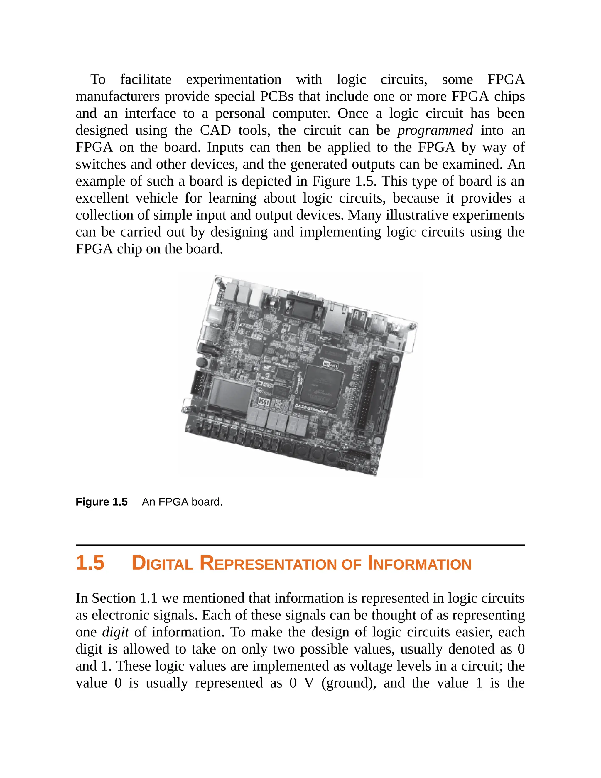 To facilitate experimentation with logic circuits, some FPGA
manufacturers provide special PCBs that include one or more FPGA chips
and an interface to a personal computer. Once a logic circuit has been
designed using the CAD tools, the circuit can be programmed into an
FPGA on the board. Inputs can then be applied to the FPGA by way of
switches and other devices, and the generated outputs can be examined. An
example of such a board is depicted in Figure 1.5. This type of board is an
excellent vehicle for learning about logic circuits, because it provides a
collection of simple input and output devices. Many illustrative experiments
can be carried out by designing and implementing logic circuits using the
FPGA chip on the board.
Figure 1.5 An FPGA board.
1.5 DIGITAL REPRESENTATION OF INFORMATION
In Section 1.1 we mentioned that information is represented in logic circuits
as electronic signals. Each of these signals can be thought of as representing
one digit of information. To make the design of logic circuits easier, each
digit is allowed to take on only two possible values, usually denoted as 0
and 1. These logic values are implemented as voltage levels in a circuit; the
value 0 is usually represented as 0 V (ground), and the value 1 is the
 