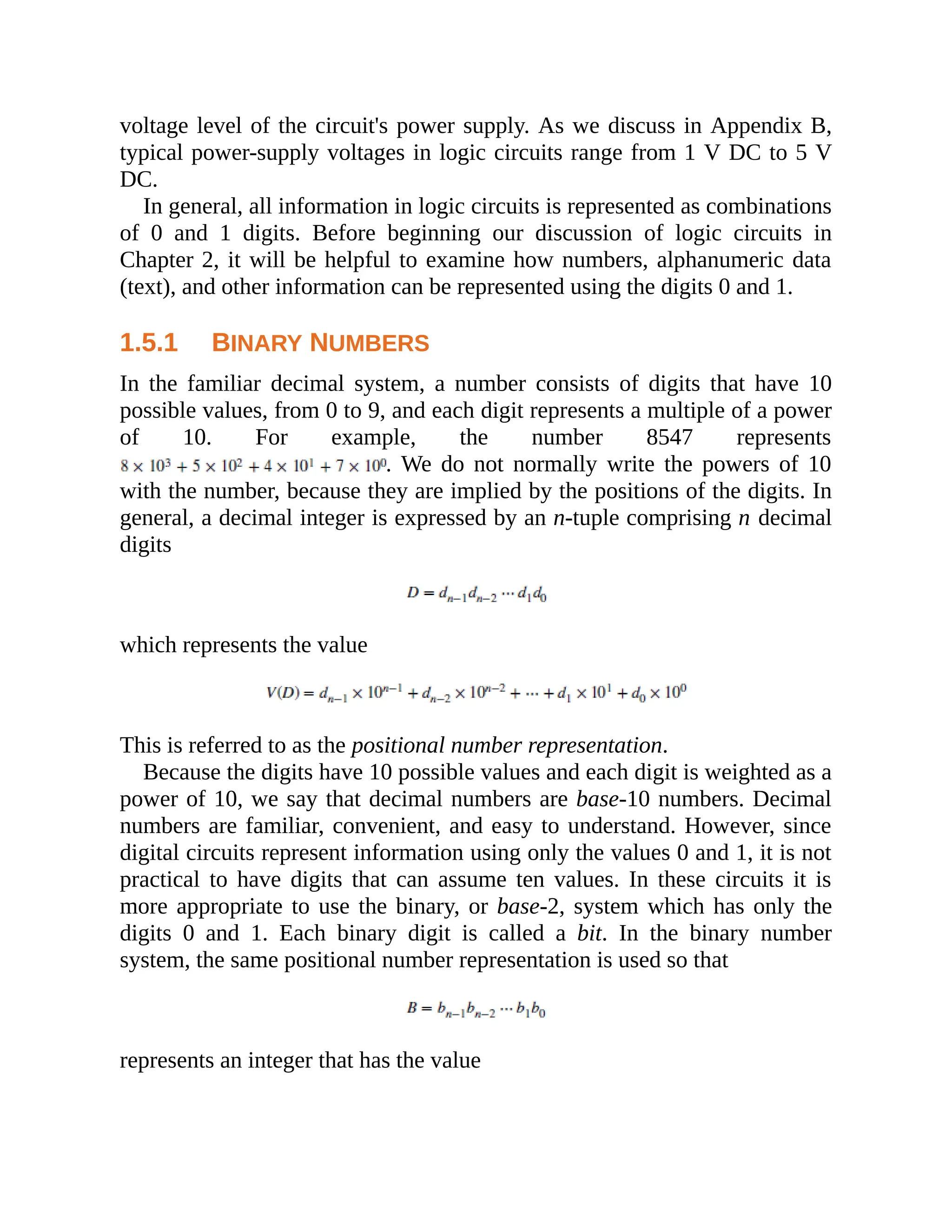 voltage level of the circuit's power supply. As we discuss in Appendix B,
typical power-supply voltages in logic circuits range from 1 V DC to 5 V
DC.
In general, all information in logic circuits is represented as combinations
of 0 and 1 digits. Before beginning our discussion of logic circuits in
Chapter 2, it will be helpful to examine how numbers, alphanumeric data
(text), and other information can be represented using the digits 0 and 1.
1.5.1 BINARY NUMBERS
In the familiar decimal system, a number consists of digits that have 10
possible values, from 0 to 9, and each digit represents a multiple of a power
of 10. For example, the number 8547 represents
. We do not normally write the powers of 10
with the number, because they are implied by the positions of the digits. In
general, a decimal integer is expressed by an n-tuple comprising n decimal
digits
which represents the value
This is referred to as the positional number representation.
Because the digits have 10 possible values and each digit is weighted as a
power of 10, we say that decimal numbers are base-10 numbers. Decimal
numbers are familiar, convenient, and easy to understand. However, since
digital circuits represent information using only the values 0 and 1, it is not
practical to have digits that can assume ten values. In these circuits it is
more appropriate to use the binary, or base-2, system which has only the
digits 0 and 1. Each binary digit is called a bit. In the binary number
system, the same positional number representation is used so that
represents an integer that has the value
 