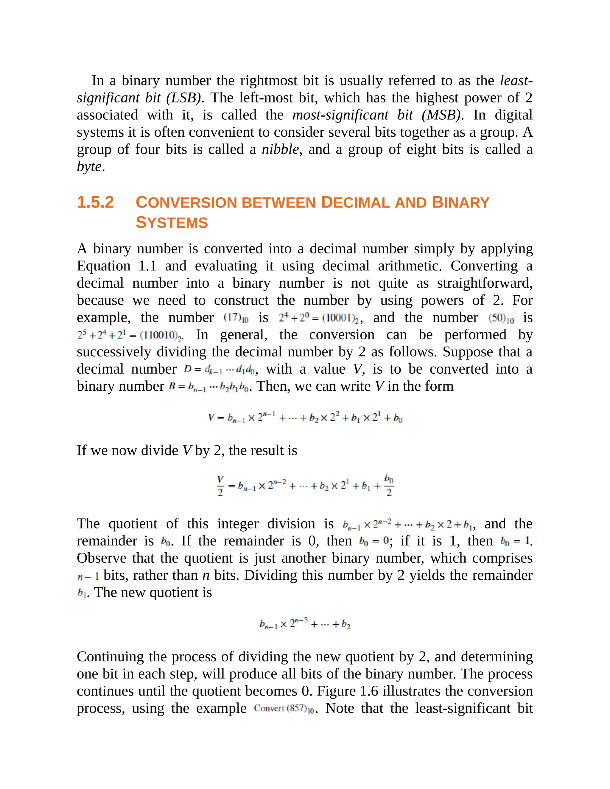 In a binary number the rightmost bit is usually referred to as the least-
significant bit (LSB). The left-most bit, which has the highest power of 2
associated with it, is called the most-significant bit (MSB). In digital
systems it is often convenient to consider several bits together as a group. A
group of four bits is called a nibble, and a group of eight bits is called a
byte.
1.5.2 CONVERSION BETWEEN DECIMAL AND BINARY
SYSTEMS
A binary number is converted into a decimal number simply by applying
Equation 1.1 and evaluating it using decimal arithmetic. Converting a
decimal number into a binary number is not quite as straightforward,
because we need to construct the number by using powers of 2. For
example, the number is , and the number is
. In general, the conversion can be performed by
successively dividing the decimal number by 2 as follows. Suppose that a
decimal number , with a value V, is to be converted into a
binary number . Then, we can write V in the form
If we now divide V by 2, the result is
The quotient of this integer division is , and the
remainder is . If the remainder is 0, then ; if it is 1, then .
Observe that the quotient is just another binary number, which comprises
bits, rather than n bits. Dividing this number by 2 yields the remainder
. The new quotient is
Continuing the process of dividing the new quotient by 2, and determining
one bit in each step, will produce all bits of the binary number. The process
continues until the quotient becomes 0. Figure 1.6 illustrates the conversion
process, using the example . Note that the least-significant bit
 