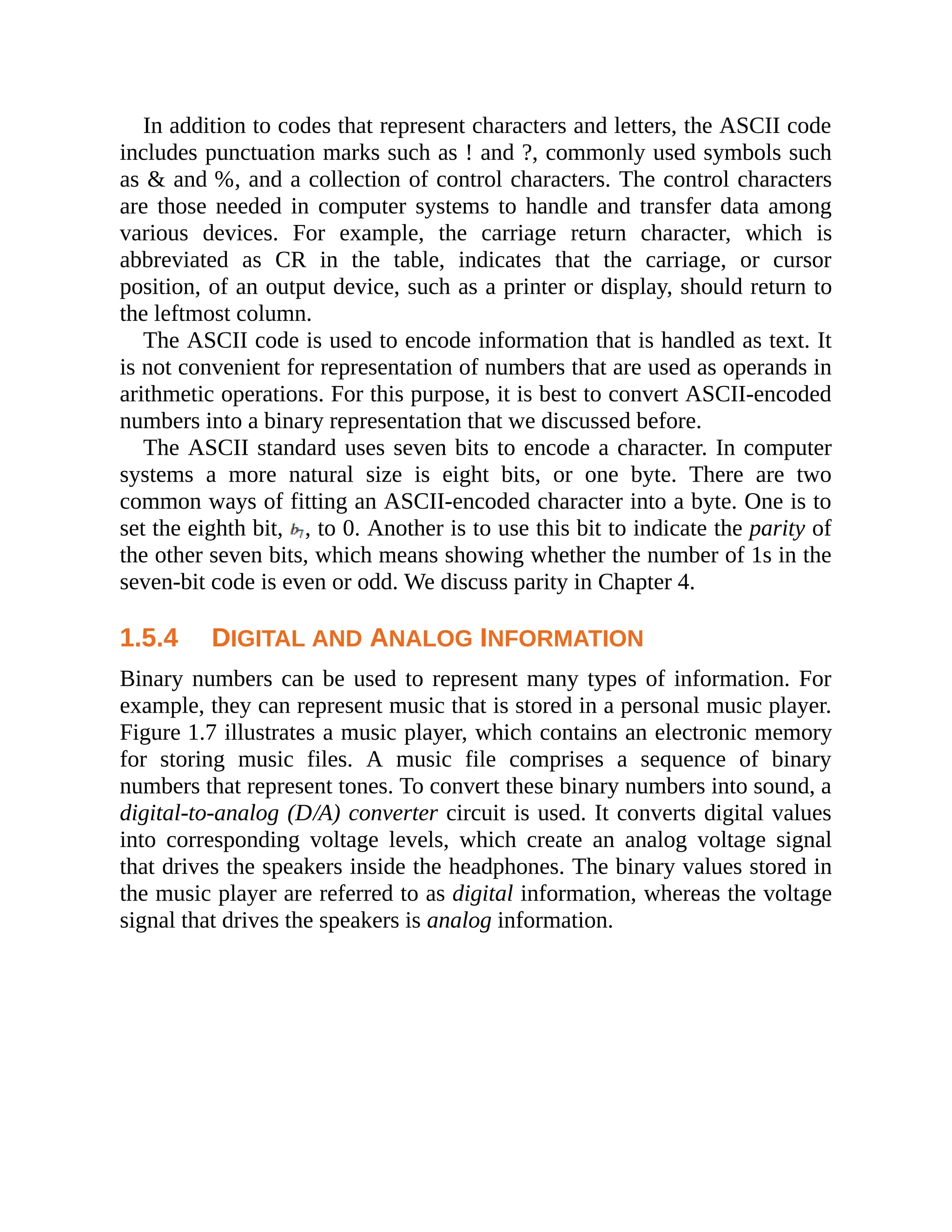 In addition to codes that represent characters and letters, the ASCII code
includes punctuation marks such as ! and ?, commonly used symbols such
as & and %, and a collection of control characters. The control characters
are those needed in computer systems to handle and transfer data among
various devices. For example, the carriage return character, which is
abbreviated as CR in the table, indicates that the carriage, or cursor
position, of an output device, such as a printer or display, should return to
the leftmost column.
The ASCII code is used to encode information that is handled as text. It
is not convenient for representation of numbers that are used as operands in
arithmetic operations. For this purpose, it is best to convert ASCII-encoded
numbers into a binary representation that we discussed before.
The ASCII standard uses seven bits to encode a character. In computer
systems a more natural size is eight bits, or one byte. There are two
common ways of fitting an ASCII-encoded character into a byte. One is to
set the eighth bit, , to 0. Another is to use this bit to indicate the parity of
the other seven bits, which means showing whether the number of 1s in the
seven-bit code is even or odd. We discuss parity in Chapter 4.
1.5.4 DIGITAL AND ANALOG INFORMATION
Binary numbers can be used to represent many types of information. For
example, they can represent music that is stored in a personal music player.
Figure 1.7 illustrates a music player, which contains an electronic memory
for storing music files. A music file comprises a sequence of binary
numbers that represent tones. To convert these binary numbers into sound, a
digital-to-analog (D/A) converter circuit is used. It converts digital values
into corresponding voltage levels, which create an analog voltage signal
that drives the speakers inside the headphones. The binary values stored in
the music player are referred to as digital information, whereas the voltage
signal that drives the speakers is analog information.
 