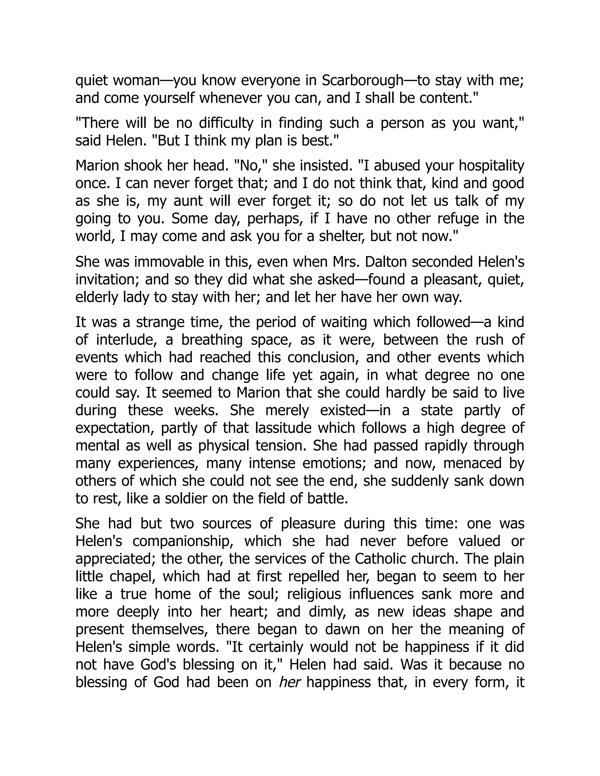 quiet woman—you know everyone in Scarborough—to stay with me;
and come yourself whenever you can, and I shall be content."
"There will be no difficulty in finding such a person as you want,"
said Helen. "But I think my plan is best."
Marion shook her head. "No," she insisted. "I abused your hospitality
once. I can never forget that; and I do not think that, kind and good
as she is, my aunt will ever forget it; so do not let us talk of my
going to you. Some day, perhaps, if I have no other refuge in the
world, I may come and ask you for a shelter, but not now."
She was immovable in this, even when Mrs. Dalton seconded Helen's
invitation; and so they did what she asked—found a pleasant, quiet,
elderly lady to stay with her; and let her have her own way.
It was a strange time, the period of waiting which followed—a kind
of interlude, a breathing space, as it were, between the rush of
events which had reached this conclusion, and other events which
were to follow and change life yet again, in what degree no one
could say. It seemed to Marion that she could hardly be said to live
during these weeks. She merely existed—in a state partly of
expectation, partly of that lassitude which follows a high degree of
mental as well as physical tension. She had passed rapidly through
many experiences, many intense emotions; and now, menaced by
others of which she could not see the end, she suddenly sank down
to rest, like a soldier on the field of battle.
She had but two sources of pleasure during this time: one was
Helen's companionship, which she had never before valued or
appreciated; the other, the services of the Catholic church. The plain
little chapel, which had at first repelled her, began to seem to her
like a true home of the soul; religious influences sank more and
more deeply into her heart; and dimly, as new ideas shape and
present themselves, there began to dawn on her the meaning of
Helen's simple words. "It certainly would not be happiness if it did
not have God's blessing on it," Helen had said. Was it because no
blessing of God had been on her happiness that, in every form, it
 