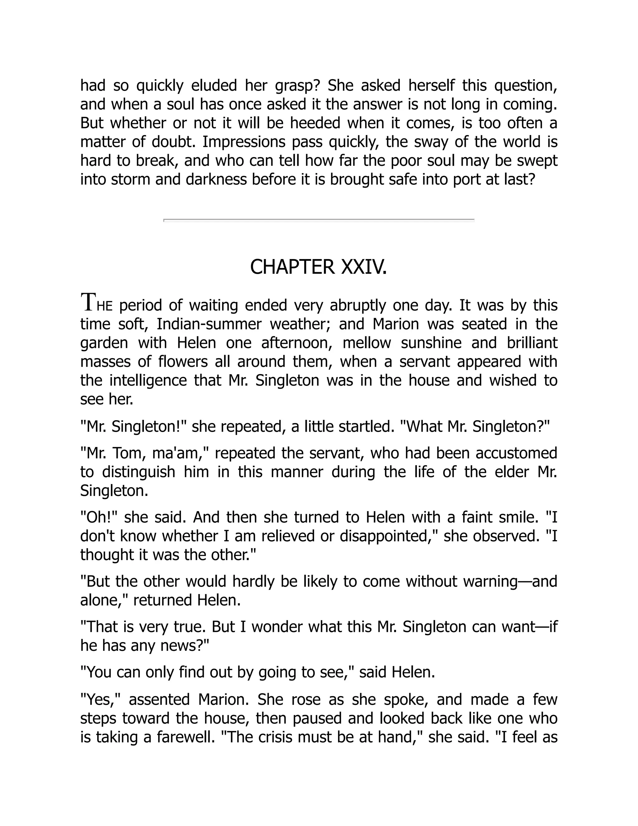 had so quickly eluded her grasp? She asked herself this question,
and when a soul has once asked it the answer is not long in coming.
But whether or not it will be heeded when it comes, is too often a
matter of doubt. Impressions pass quickly, the sway of the world is
hard to break, and who can tell how far the poor soul may be swept
into storm and darkness before it is brought safe into port at last?
CHAPTER XXIV.
THE period of waiting ended very abruptly one day. It was by this
time soft, Indian-summer weather; and Marion was seated in the
garden with Helen one afternoon, mellow sunshine and brilliant
masses of flowers all around them, when a servant appeared with
the intelligence that Mr. Singleton was in the house and wished to
see her.
"Mr. Singleton!" she repeated, a little startled. "What Mr. Singleton?"
"Mr. Tom, ma'am," repeated the servant, who had been accustomed
to distinguish him in this manner during the life of the elder Mr.
Singleton.
"Oh!" she said. And then she turned to Helen with a faint smile. "I
don't know whether I am relieved or disappointed," she observed. "I
thought it was the other."
"But the other would hardly be likely to come without warning—and
alone," returned Helen.
"That is very true. But I wonder what this Mr. Singleton can want—if
he has any news?"
"You can only find out by going to see," said Helen.
"Yes," assented Marion. She rose as she spoke, and made a few
steps toward the house, then paused and looked back like one who
is taking a farewell. "The crisis must be at hand," she said. "I feel as
 