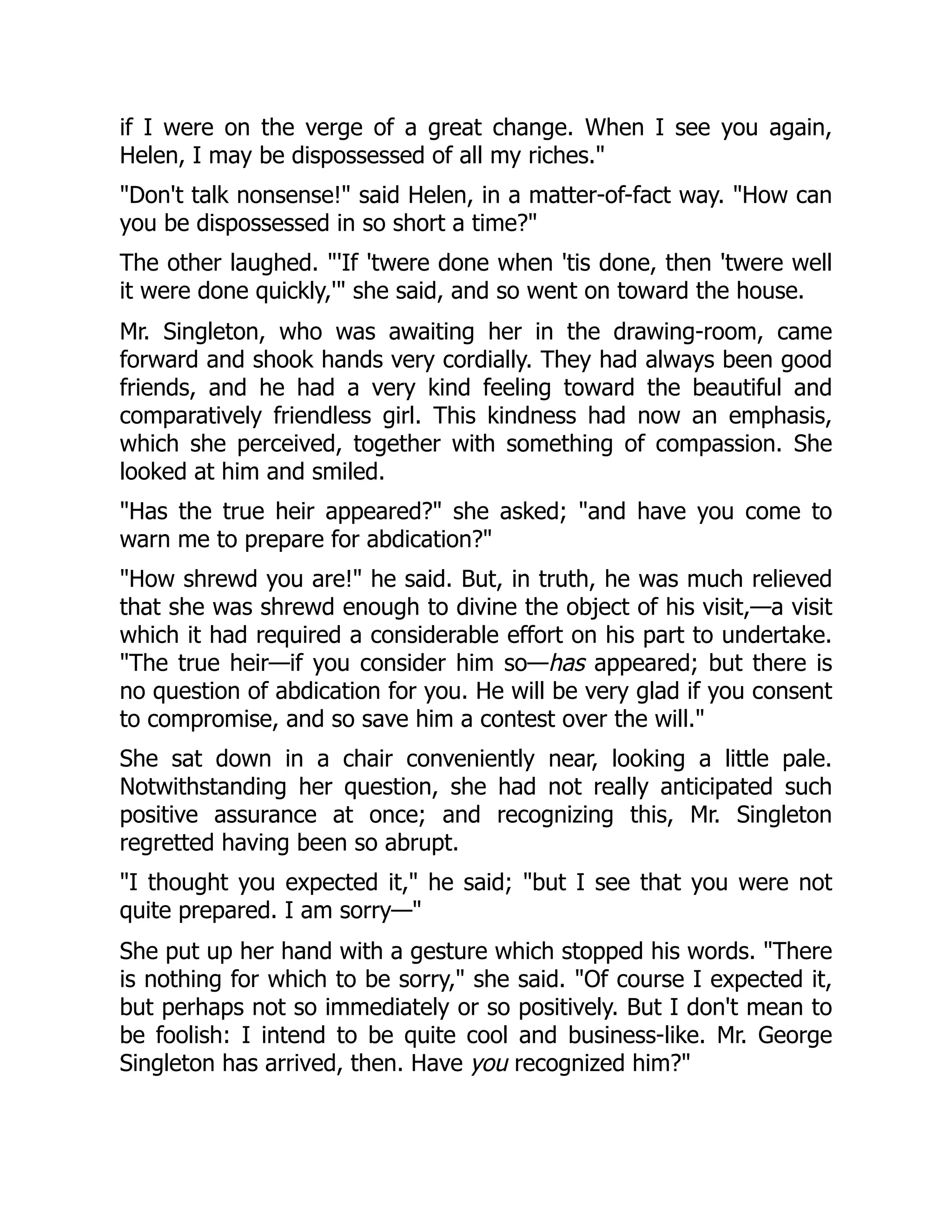 if I were on the verge of a great change. When I see you again,
Helen, I may be dispossessed of all my riches."
"Don't talk nonsense!" said Helen, in a matter-of-fact way. "How can
you be dispossessed in so short a time?"
The other laughed. "'If 'twere done when 'tis done, then 'twere well
it were done quickly,'" she said, and so went on toward the house.
Mr. Singleton, who was awaiting her in the drawing-room, came
forward and shook hands very cordially. They had always been good
friends, and he had a very kind feeling toward the beautiful and
comparatively friendless girl. This kindness had now an emphasis,
which she perceived, together with something of compassion. She
looked at him and smiled.
"Has the true heir appeared?" she asked; "and have you come to
warn me to prepare for abdication?"
"How shrewd you are!" he said. But, in truth, he was much relieved
that she was shrewd enough to divine the object of his visit,—a visit
which it had required a considerable effort on his part to undertake.
"The true heir—if you consider him so—has appeared; but there is
no question of abdication for you. He will be very glad if you consent
to compromise, and so save him a contest over the will."
She sat down in a chair conveniently near, looking a little pale.
Notwithstanding her question, she had not really anticipated such
positive assurance at once; and recognizing this, Mr. Singleton
regretted having been so abrupt.
"I thought you expected it," he said; "but I see that you were not
quite prepared. I am sorry—"
She put up her hand with a gesture which stopped his words. "There
is nothing for which to be sorry," she said. "Of course I expected it,
but perhaps not so immediately or so positively. But I don't mean to
be foolish: I intend to be quite cool and business-like. Mr. George
Singleton has arrived, then. Have you recognized him?"
 