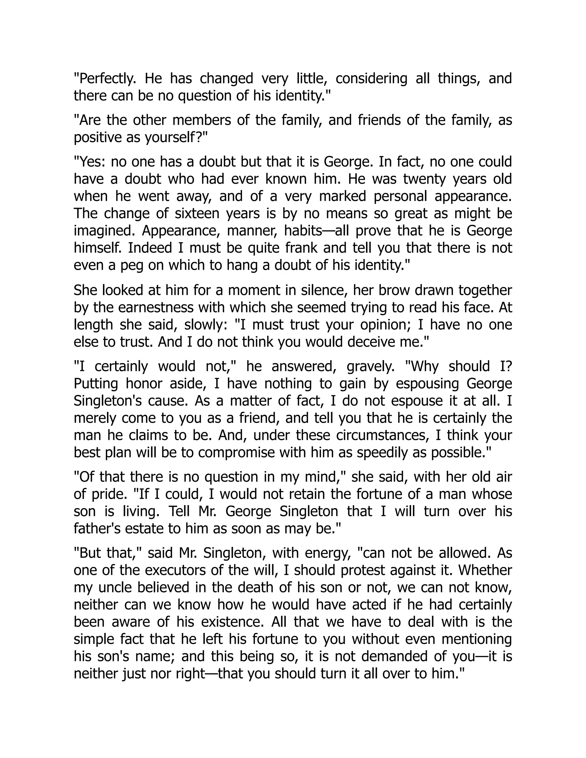 "Perfectly. He has changed very little, considering all things, and
there can be no question of his identity."
"Are the other members of the family, and friends of the family, as
positive as yourself?"
"Yes: no one has a doubt but that it is George. In fact, no one could
have a doubt who had ever known him. He was twenty years old
when he went away, and of a very marked personal appearance.
The change of sixteen years is by no means so great as might be
imagined. Appearance, manner, habits—all prove that he is George
himself. Indeed I must be quite frank and tell you that there is not
even a peg on which to hang a doubt of his identity."
She looked at him for a moment in silence, her brow drawn together
by the earnestness with which she seemed trying to read his face. At
length she said, slowly: "I must trust your opinion; I have no one
else to trust. And I do not think you would deceive me."
"I certainly would not," he answered, gravely. "Why should I?
Putting honor aside, I have nothing to gain by espousing George
Singleton's cause. As a matter of fact, I do not espouse it at all. I
merely come to you as a friend, and tell you that he is certainly the
man he claims to be. And, under these circumstances, I think your
best plan will be to compromise with him as speedily as possible."
"Of that there is no question in my mind," she said, with her old air
of pride. "If I could, I would not retain the fortune of a man whose
son is living. Tell Mr. George Singleton that I will turn over his
father's estate to him as soon as may be."
"But that," said Mr. Singleton, with energy, "can not be allowed. As
one of the executors of the will, I should protest against it. Whether
my uncle believed in the death of his son or not, we can not know,
neither can we know how he would have acted if he had certainly
been aware of his existence. All that we have to deal with is the
simple fact that he left his fortune to you without even mentioning
his son's name; and this being so, it is not demanded of you—it is
neither just nor right—that you should turn it all over to him."
 