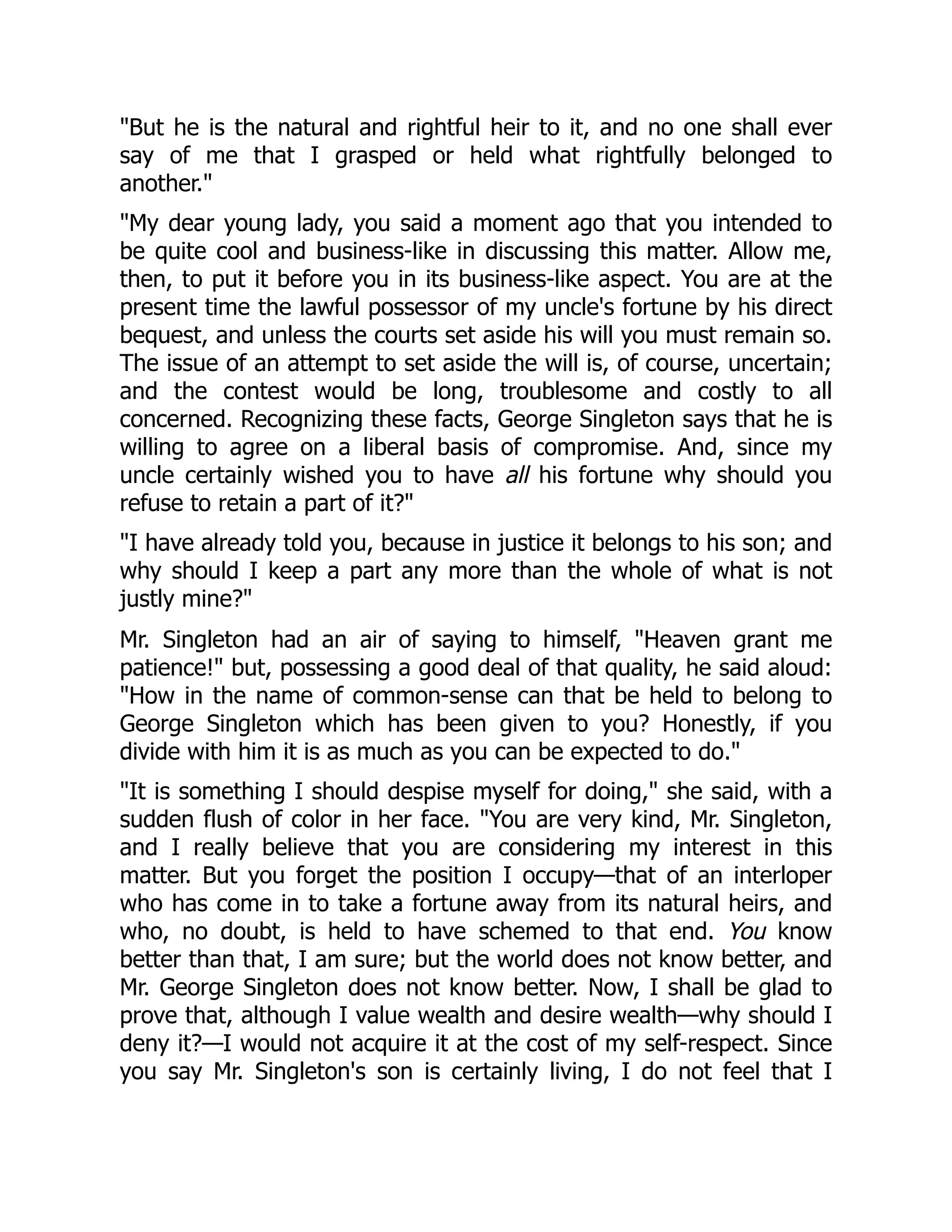 "But he is the natural and rightful heir to it, and no one shall ever
say of me that I grasped or held what rightfully belonged to
another."
"My dear young lady, you said a moment ago that you intended to
be quite cool and business-like in discussing this matter. Allow me,
then, to put it before you in its business-like aspect. You are at the
present time the lawful possessor of my uncle's fortune by his direct
bequest, and unless the courts set aside his will you must remain so.
The issue of an attempt to set aside the will is, of course, uncertain;
and the contest would be long, troublesome and costly to all
concerned. Recognizing these facts, George Singleton says that he is
willing to agree on a liberal basis of compromise. And, since my
uncle certainly wished you to have all his fortune why should you
refuse to retain a part of it?"
"I have already told you, because in justice it belongs to his son; and
why should I keep a part any more than the whole of what is not
justly mine?"
Mr. Singleton had an air of saying to himself, "Heaven grant me
patience!" but, possessing a good deal of that quality, he said aloud:
"How in the name of common-sense can that be held to belong to
George Singleton which has been given to you? Honestly, if you
divide with him it is as much as you can be expected to do."
"It is something I should despise myself for doing," she said, with a
sudden flush of color in her face. "You are very kind, Mr. Singleton,
and I really believe that you are considering my interest in this
matter. But you forget the position I occupy—that of an interloper
who has come in to take a fortune away from its natural heirs, and
who, no doubt, is held to have schemed to that end. You know
better than that, I am sure; but the world does not know better, and
Mr. George Singleton does not know better. Now, I shall be glad to
prove that, although I value wealth and desire wealth—why should I
deny it?—I would not acquire it at the cost of my self-respect. Since
you say Mr. Singleton's son is certainly living, I do not feel that I
 