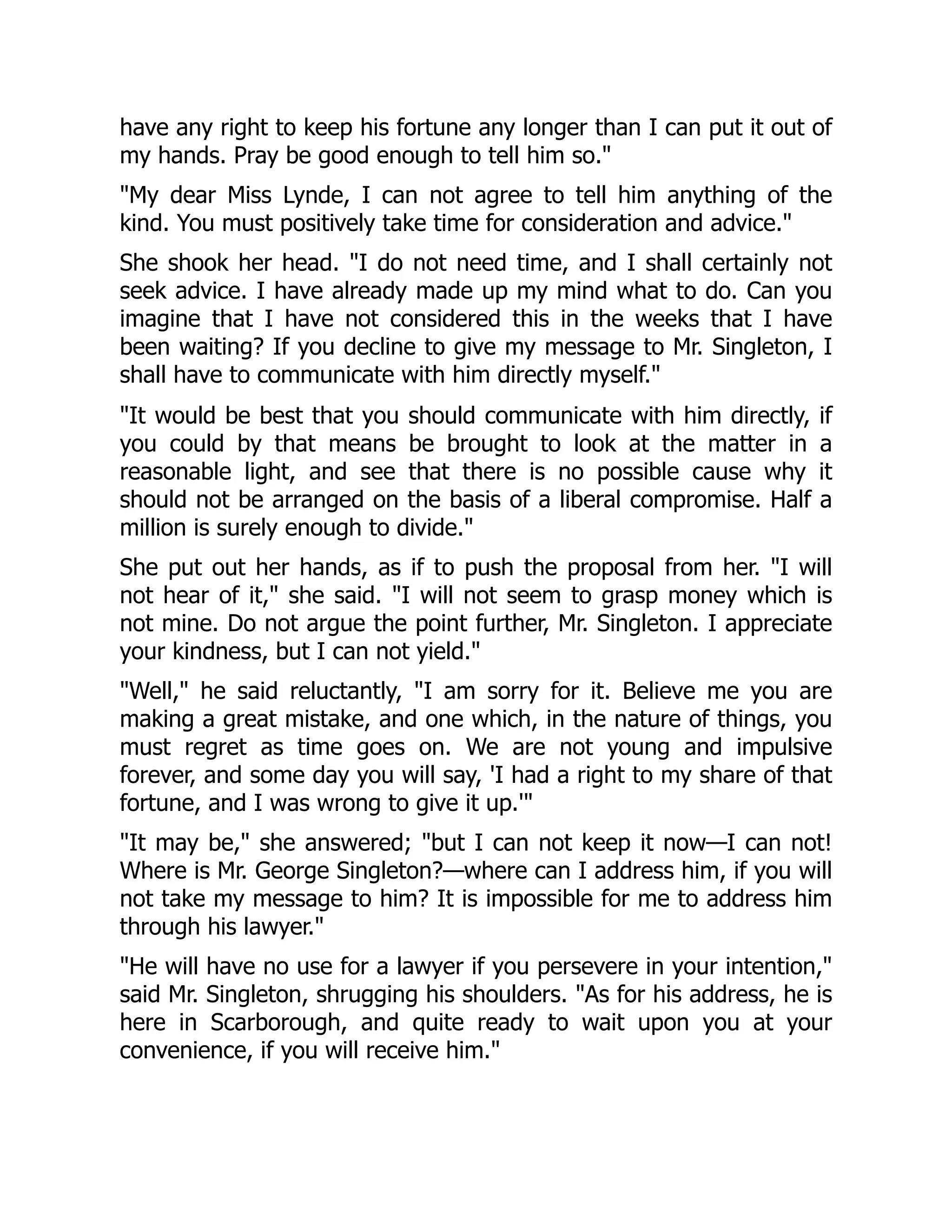 have any right to keep his fortune any longer than I can put it out of
my hands. Pray be good enough to tell him so."
"My dear Miss Lynde, I can not agree to tell him anything of the
kind. You must positively take time for consideration and advice."
She shook her head. "I do not need time, and I shall certainly not
seek advice. I have already made up my mind what to do. Can you
imagine that I have not considered this in the weeks that I have
been waiting? If you decline to give my message to Mr. Singleton, I
shall have to communicate with him directly myself."
"It would be best that you should communicate with him directly, if
you could by that means be brought to look at the matter in a
reasonable light, and see that there is no possible cause why it
should not be arranged on the basis of a liberal compromise. Half a
million is surely enough to divide."
She put out her hands, as if to push the proposal from her. "I will
not hear of it," she said. "I will not seem to grasp money which is
not mine. Do not argue the point further, Mr. Singleton. I appreciate
your kindness, but I can not yield."
"Well," he said reluctantly, "I am sorry for it. Believe me you are
making a great mistake, and one which, in the nature of things, you
must regret as time goes on. We are not young and impulsive
forever, and some day you will say, 'I had a right to my share of that
fortune, and I was wrong to give it up.'"
"It may be," she answered; "but I can not keep it now—I can not!
Where is Mr. George Singleton?—where can I address him, if you will
not take my message to him? It is impossible for me to address him
through his lawyer."
"He will have no use for a lawyer if you persevere in your intention,"
said Mr. Singleton, shrugging his shoulders. "As for his address, he is
here in Scarborough, and quite ready to wait upon you at your
convenience, if you will receive him."
 