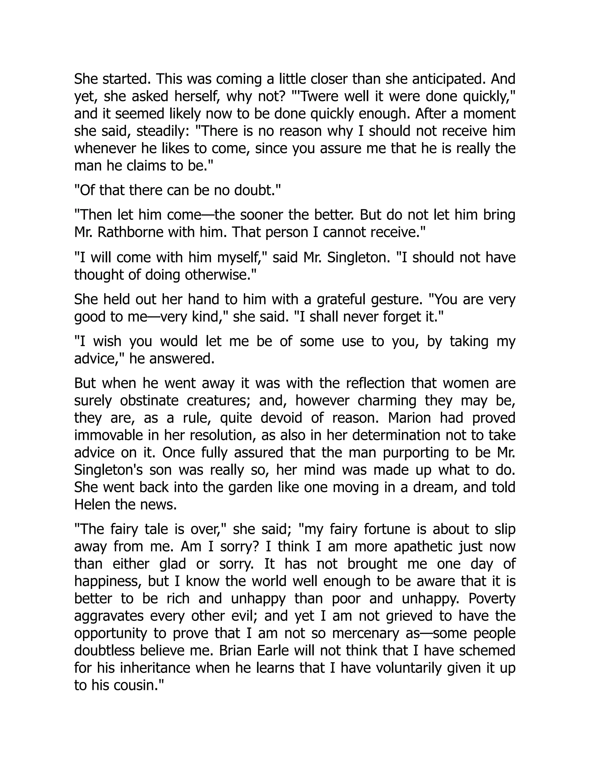 She started. This was coming a little closer than she anticipated. And
yet, she asked herself, why not? "'Twere well it were done quickly,"
and it seemed likely now to be done quickly enough. After a moment
she said, steadily: "There is no reason why I should not receive him
whenever he likes to come, since you assure me that he is really the
man he claims to be."
"Of that there can be no doubt."
"Then let him come—the sooner the better. But do not let him bring
Mr. Rathborne with him. That person I cannot receive."
"I will come with him myself," said Mr. Singleton. "I should not have
thought of doing otherwise."
She held out her hand to him with a grateful gesture. "You are very
good to me—very kind," she said. "I shall never forget it."
"I wish you would let me be of some use to you, by taking my
advice," he answered.
But when he went away it was with the reflection that women are
surely obstinate creatures; and, however charming they may be,
they are, as a rule, quite devoid of reason. Marion had proved
immovable in her resolution, as also in her determination not to take
advice on it. Once fully assured that the man purporting to be Mr.
Singleton's son was really so, her mind was made up what to do.
She went back into the garden like one moving in a dream, and told
Helen the news.
"The fairy tale is over," she said; "my fairy fortune is about to slip
away from me. Am I sorry? I think I am more apathetic just now
than either glad or sorry. It has not brought me one day of
happiness, but I know the world well enough to be aware that it is
better to be rich and unhappy than poor and unhappy. Poverty
aggravates every other evil; and yet I am not grieved to have the
opportunity to prove that I am not so mercenary as—some people
doubtless believe me. Brian Earle will not think that I have schemed
for his inheritance when he learns that I have voluntarily given it up
to his cousin."
 