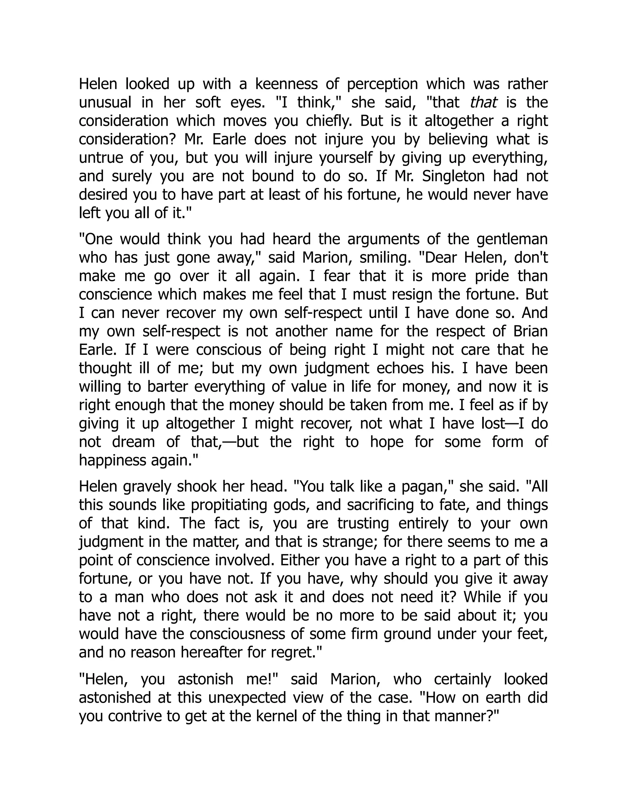 Helen looked up with a keenness of perception which was rather
unusual in her soft eyes. "I think," she said, "that that is the
consideration which moves you chiefly. But is it altogether a right
consideration? Mr. Earle does not injure you by believing what is
untrue of you, but you will injure yourself by giving up everything,
and surely you are not bound to do so. If Mr. Singleton had not
desired you to have part at least of his fortune, he would never have
left you all of it."
"One would think you had heard the arguments of the gentleman
who has just gone away," said Marion, smiling. "Dear Helen, don't
make me go over it all again. I fear that it is more pride than
conscience which makes me feel that I must resign the fortune. But
I can never recover my own self-respect until I have done so. And
my own self-respect is not another name for the respect of Brian
Earle. If I were conscious of being right I might not care that he
thought ill of me; but my own judgment echoes his. I have been
willing to barter everything of value in life for money, and now it is
right enough that the money should be taken from me. I feel as if by
giving it up altogether I might recover, not what I have lost—I do
not dream of that,—but the right to hope for some form of
happiness again."
Helen gravely shook her head. "You talk like a pagan," she said. "All
this sounds like propitiating gods, and sacrificing to fate, and things
of that kind. The fact is, you are trusting entirely to your own
judgment in the matter, and that is strange; for there seems to me a
point of conscience involved. Either you have a right to a part of this
fortune, or you have not. If you have, why should you give it away
to a man who does not ask it and does not need it? While if you
have not a right, there would be no more to be said about it; you
would have the consciousness of some firm ground under your feet,
and no reason hereafter for regret."
"Helen, you astonish me!" said Marion, who certainly looked
astonished at this unexpected view of the case. "How on earth did
you contrive to get at the kernel of the thing in that manner?"
 