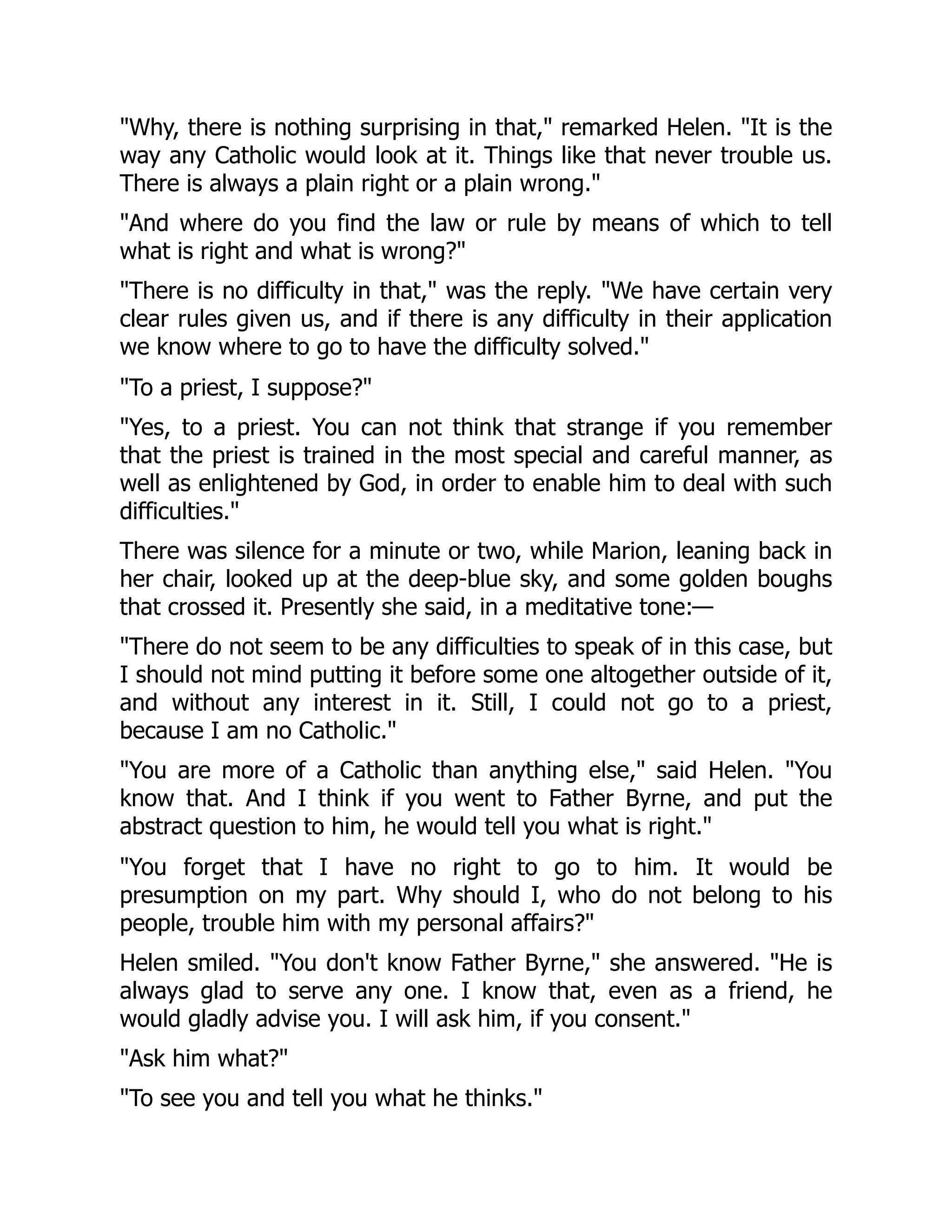 "Why, there is nothing surprising in that," remarked Helen. "It is the
way any Catholic would look at it. Things like that never trouble us.
There is always a plain right or a plain wrong."
"And where do you find the law or rule by means of which to tell
what is right and what is wrong?"
"There is no difficulty in that," was the reply. "We have certain very
clear rules given us, and if there is any difficulty in their application
we know where to go to have the difficulty solved."
"To a priest, I suppose?"
"Yes, to a priest. You can not think that strange if you remember
that the priest is trained in the most special and careful manner, as
well as enlightened by God, in order to enable him to deal with such
difficulties."
There was silence for a minute or two, while Marion, leaning back in
her chair, looked up at the deep-blue sky, and some golden boughs
that crossed it. Presently she said, in a meditative tone:—
"There do not seem to be any difficulties to speak of in this case, but
I should not mind putting it before some one altogether outside of it,
and without any interest in it. Still, I could not go to a priest,
because I am no Catholic."
"You are more of a Catholic than anything else," said Helen. "You
know that. And I think if you went to Father Byrne, and put the
abstract question to him, he would tell you what is right."
"You forget that I have no right to go to him. It would be
presumption on my part. Why should I, who do not belong to his
people, trouble him with my personal affairs?"
Helen smiled. "You don't know Father Byrne," she answered. "He is
always glad to serve any one. I know that, even as a friend, he
would gladly advise you. I will ask him, if you consent."
"Ask him what?"
"To see you and tell you what he thinks."
 