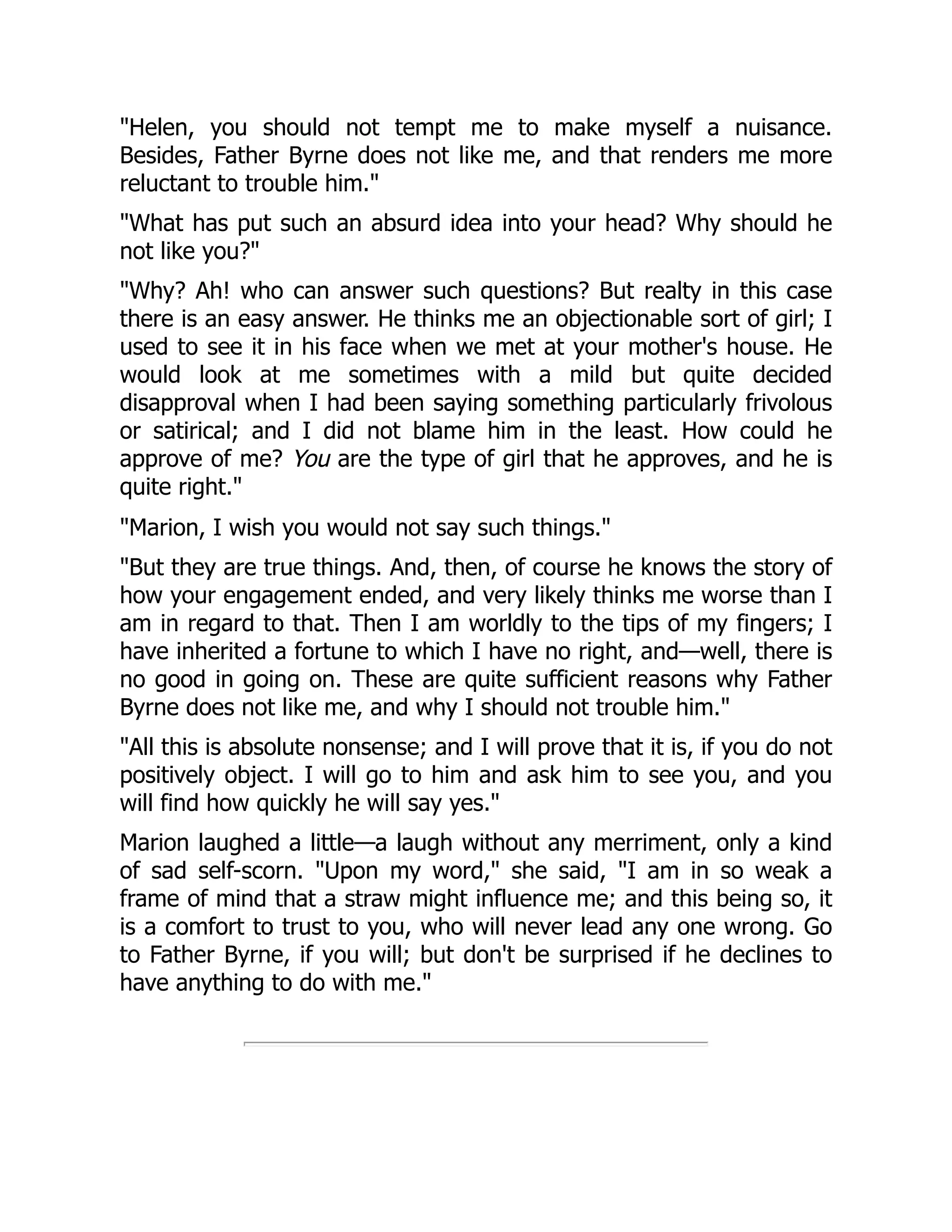 "Helen, you should not tempt me to make myself a nuisance.
Besides, Father Byrne does not like me, and that renders me more
reluctant to trouble him."
"What has put such an absurd idea into your head? Why should he
not like you?"
"Why? Ah! who can answer such questions? But realty in this case
there is an easy answer. He thinks me an objectionable sort of girl; I
used to see it in his face when we met at your mother's house. He
would look at me sometimes with a mild but quite decided
disapproval when I had been saying something particularly frivolous
or satirical; and I did not blame him in the least. How could he
approve of me? You are the type of girl that he approves, and he is
quite right."
"Marion, I wish you would not say such things."
"But they are true things. And, then, of course he knows the story of
how your engagement ended, and very likely thinks me worse than I
am in regard to that. Then I am worldly to the tips of my fingers; I
have inherited a fortune to which I have no right, and—well, there is
no good in going on. These are quite sufficient reasons why Father
Byrne does not like me, and why I should not trouble him."
"All this is absolute nonsense; and I will prove that it is, if you do not
positively object. I will go to him and ask him to see you, and you
will find how quickly he will say yes."
Marion laughed a little—a laugh without any merriment, only a kind
of sad self-scorn. "Upon my word," she said, "I am in so weak a
frame of mind that a straw might influence me; and this being so, it
is a comfort to trust to you, who will never lead any one wrong. Go
to Father Byrne, if you will; but don't be surprised if he declines to
have anything to do with me."
 