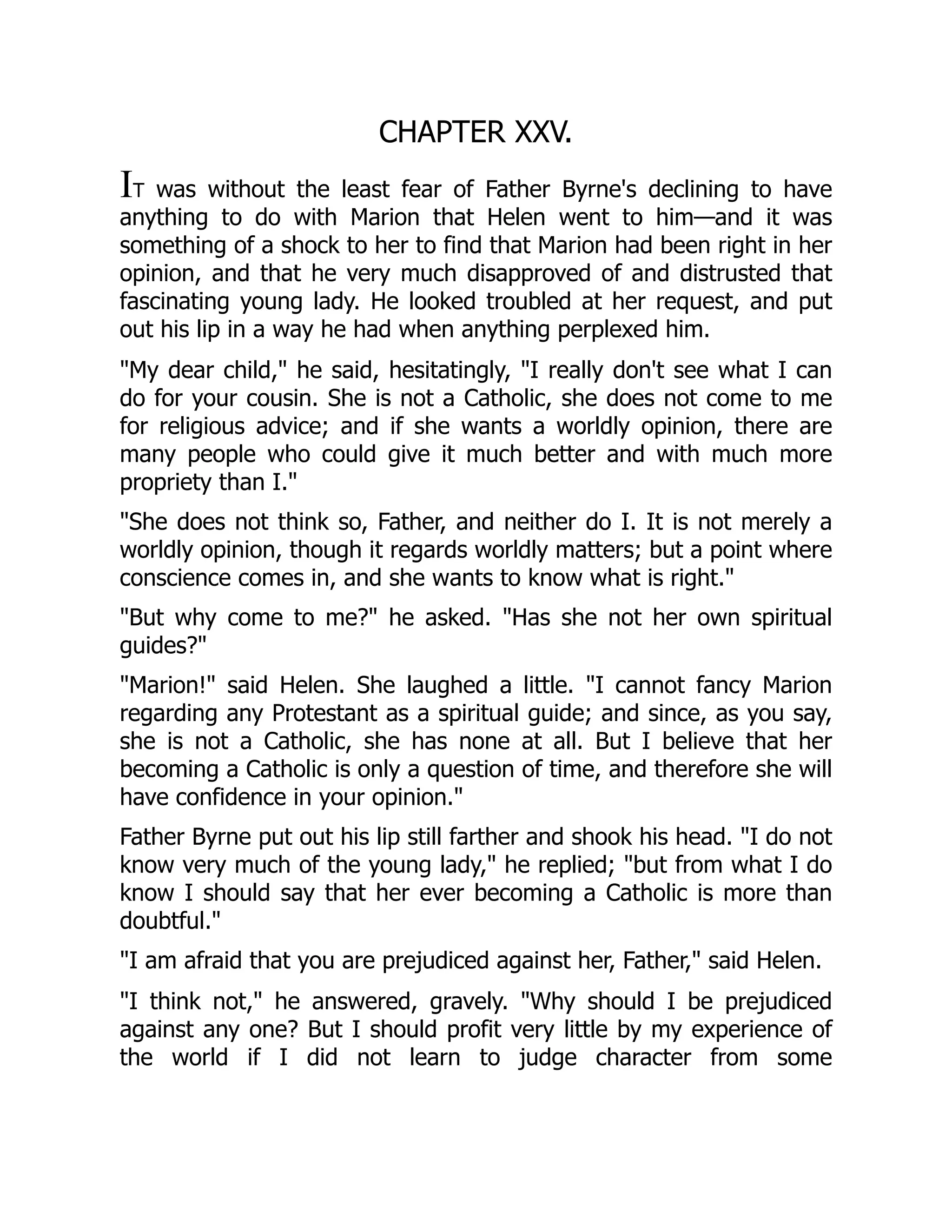 CHAPTER XXV.
IT was without the least fear of Father Byrne's declining to have
anything to do with Marion that Helen went to him—and it was
something of a shock to her to find that Marion had been right in her
opinion, and that he very much disapproved of and distrusted that
fascinating young lady. He looked troubled at her request, and put
out his lip in a way he had when anything perplexed him.
"My dear child," he said, hesitatingly, "I really don't see what I can
do for your cousin. She is not a Catholic, she does not come to me
for religious advice; and if she wants a worldly opinion, there are
many people who could give it much better and with much more
propriety than I."
"She does not think so, Father, and neither do I. It is not merely a
worldly opinion, though it regards worldly matters; but a point where
conscience comes in, and she wants to know what is right."
"But why come to me?" he asked. "Has she not her own spiritual
guides?"
"Marion!" said Helen. She laughed a little. "I cannot fancy Marion
regarding any Protestant as a spiritual guide; and since, as you say,
she is not a Catholic, she has none at all. But I believe that her
becoming a Catholic is only a question of time, and therefore she will
have confidence in your opinion."
Father Byrne put out his lip still farther and shook his head. "I do not
know very much of the young lady," he replied; "but from what I do
know I should say that her ever becoming a Catholic is more than
doubtful."
"I am afraid that you are prejudiced against her, Father," said Helen.
"I think not," he answered, gravely. "Why should I be prejudiced
against any one? But I should profit very little by my experience of
the world if I did not learn to judge character from some
 