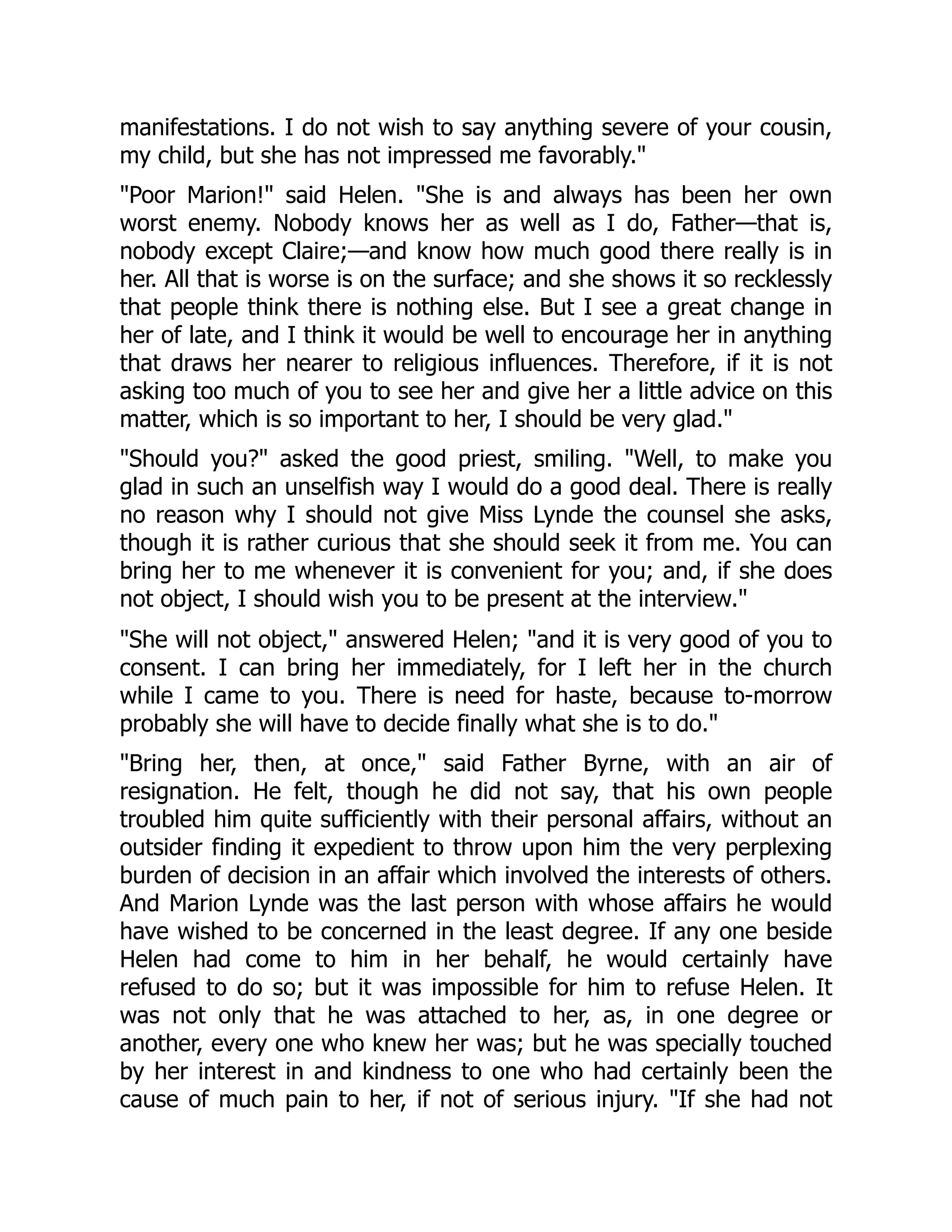 manifestations. I do not wish to say anything severe of your cousin,
my child, but she has not impressed me favorably."
"Poor Marion!" said Helen. "She is and always has been her own
worst enemy. Nobody knows her as well as I do, Father—that is,
nobody except Claire;—and know how much good there really is in
her. All that is worse is on the surface; and she shows it so recklessly
that people think there is nothing else. But I see a great change in
her of late, and I think it would be well to encourage her in anything
that draws her nearer to religious influences. Therefore, if it is not
asking too much of you to see her and give her a little advice on this
matter, which is so important to her, I should be very glad."
"Should you?" asked the good priest, smiling. "Well, to make you
glad in such an unselfish way I would do a good deal. There is really
no reason why I should not give Miss Lynde the counsel she asks,
though it is rather curious that she should seek it from me. You can
bring her to me whenever it is convenient for you; and, if she does
not object, I should wish you to be present at the interview."
"She will not object," answered Helen; "and it is very good of you to
consent. I can bring her immediately, for I left her in the church
while I came to you. There is need for haste, because to-morrow
probably she will have to decide finally what she is to do."
"Bring her, then, at once," said Father Byrne, with an air of
resignation. He felt, though he did not say, that his own people
troubled him quite sufficiently with their personal affairs, without an
outsider finding it expedient to throw upon him the very perplexing
burden of decision in an affair which involved the interests of others.
And Marion Lynde was the last person with whose affairs he would
have wished to be concerned in the least degree. If any one beside
Helen had come to him in her behalf, he would certainly have
refused to do so; but it was impossible for him to refuse Helen. It
was not only that he was attached to her, as, in one degree or
another, every one who knew her was; but he was specially touched
by her interest in and kindness to one who had certainly been the
cause of much pain to her, if not of serious injury. "If she had not
 
