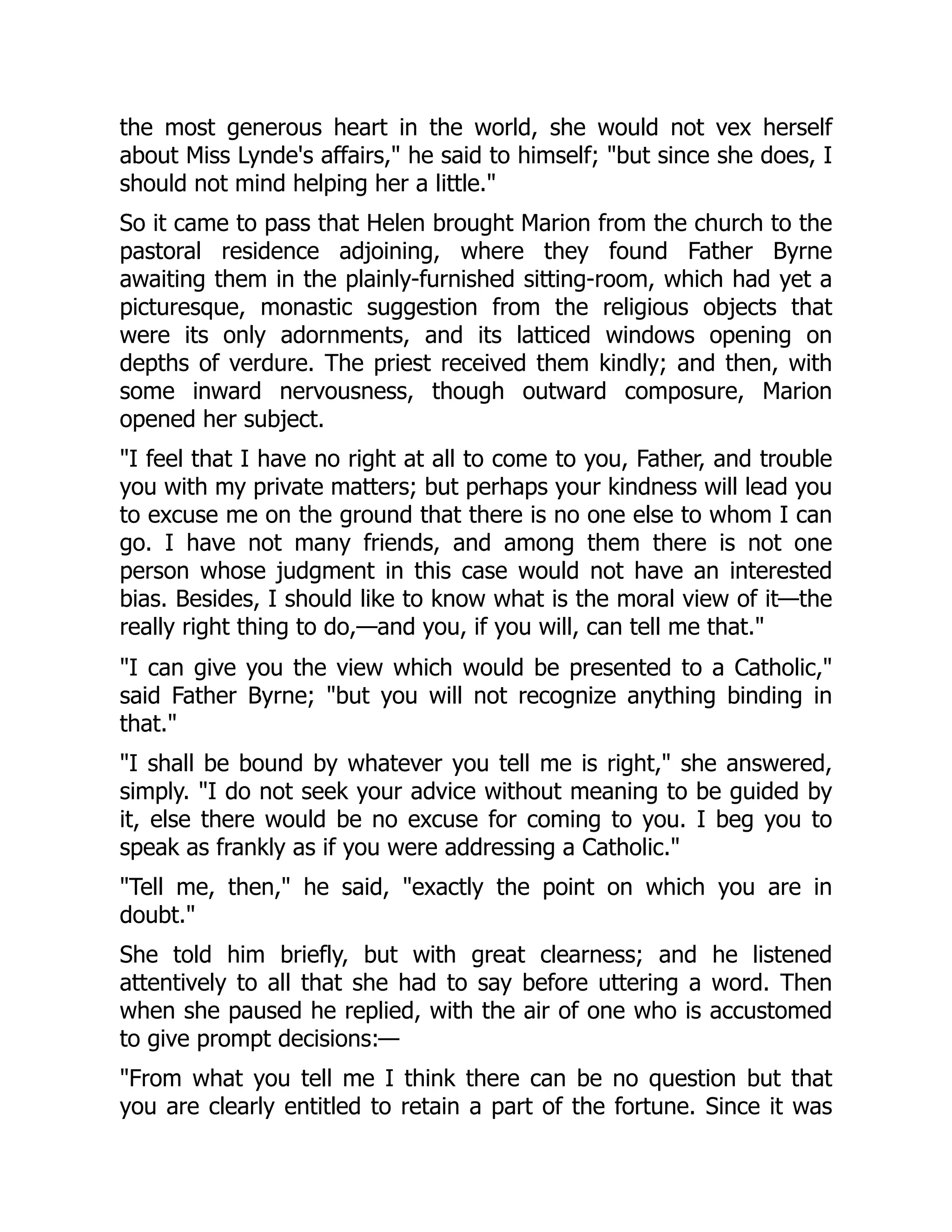 the most generous heart in the world, she would not vex herself
about Miss Lynde's affairs," he said to himself; "but since she does, I
should not mind helping her a little."
So it came to pass that Helen brought Marion from the church to the
pastoral residence adjoining, where they found Father Byrne
awaiting them in the plainly-furnished sitting-room, which had yet a
picturesque, monastic suggestion from the religious objects that
were its only adornments, and its latticed windows opening on
depths of verdure. The priest received them kindly; and then, with
some inward nervousness, though outward composure, Marion
opened her subject.
"I feel that I have no right at all to come to you, Father, and trouble
you with my private matters; but perhaps your kindness will lead you
to excuse me on the ground that there is no one else to whom I can
go. I have not many friends, and among them there is not one
person whose judgment in this case would not have an interested
bias. Besides, I should like to know what is the moral view of it—the
really right thing to do,—and you, if you will, can tell me that."
"I can give you the view which would be presented to a Catholic,"
said Father Byrne; "but you will not recognize anything binding in
that."
"I shall be bound by whatever you tell me is right," she answered,
simply. "I do not seek your advice without meaning to be guided by
it, else there would be no excuse for coming to you. I beg you to
speak as frankly as if you were addressing a Catholic."
"Tell me, then," he said, "exactly the point on which you are in
doubt."
She told him briefly, but with great clearness; and he listened
attentively to all that she had to say before uttering a word. Then
when she paused he replied, with the air of one who is accustomed
to give prompt decisions:—
"From what you tell me I think there can be no question but that
you are clearly entitled to retain a part of the fortune. Since it was
 