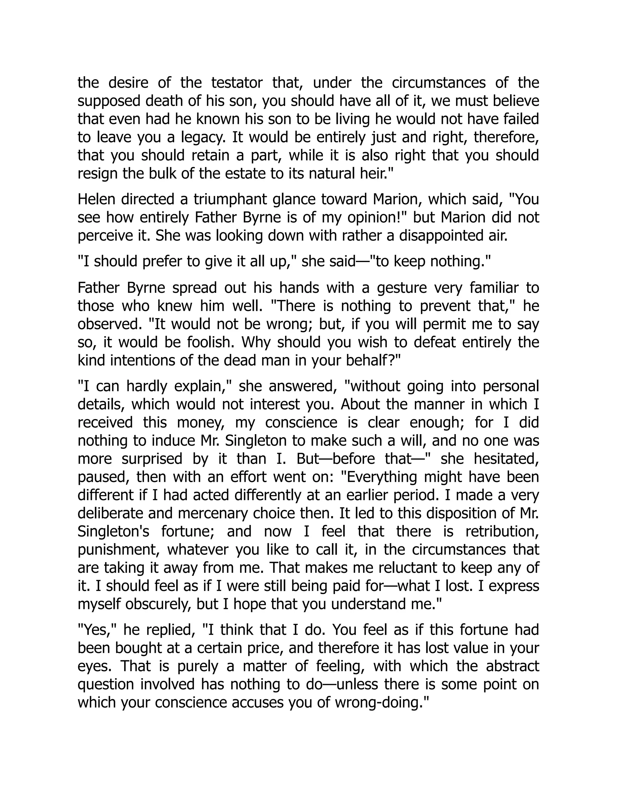 the desire of the testator that, under the circumstances of the
supposed death of his son, you should have all of it, we must believe
that even had he known his son to be living he would not have failed
to leave you a legacy. It would be entirely just and right, therefore,
that you should retain a part, while it is also right that you should
resign the bulk of the estate to its natural heir."
Helen directed a triumphant glance toward Marion, which said, "You
see how entirely Father Byrne is of my opinion!" but Marion did not
perceive it. She was looking down with rather a disappointed air.
"I should prefer to give it all up," she said—"to keep nothing."
Father Byrne spread out his hands with a gesture very familiar to
those who knew him well. "There is nothing to prevent that," he
observed. "It would not be wrong; but, if you will permit me to say
so, it would be foolish. Why should you wish to defeat entirely the
kind intentions of the dead man in your behalf?"
"I can hardly explain," she answered, "without going into personal
details, which would not interest you. About the manner in which I
received this money, my conscience is clear enough; for I did
nothing to induce Mr. Singleton to make such a will, and no one was
more surprised by it than I. But—before that—" she hesitated,
paused, then with an effort went on: "Everything might have been
different if I had acted differently at an earlier period. I made a very
deliberate and mercenary choice then. It led to this disposition of Mr.
Singleton's fortune; and now I feel that there is retribution,
punishment, whatever you like to call it, in the circumstances that
are taking it away from me. That makes me reluctant to keep any of
it. I should feel as if I were still being paid for—what I lost. I express
myself obscurely, but I hope that you understand me."
"Yes," he replied, "I think that I do. You feel as if this fortune had
been bought at a certain price, and therefore it has lost value in your
eyes. That is purely a matter of feeling, with which the abstract
question involved has nothing to do—unless there is some point on
which your conscience accuses you of wrong-doing."
 