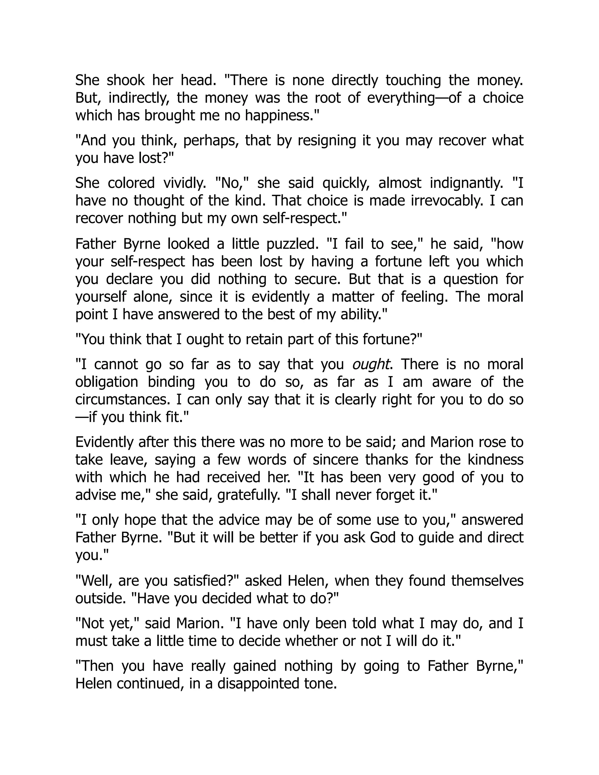 She shook her head. "There is none directly touching the money.
But, indirectly, the money was the root of everything—of a choice
which has brought me no happiness."
"And you think, perhaps, that by resigning it you may recover what
you have lost?"
She colored vividly. "No," she said quickly, almost indignantly. "I
have no thought of the kind. That choice is made irrevocably. I can
recover nothing but my own self-respect."
Father Byrne looked a little puzzled. "I fail to see," he said, "how
your self-respect has been lost by having a fortune left you which
you declare you did nothing to secure. But that is a question for
yourself alone, since it is evidently a matter of feeling. The moral
point I have answered to the best of my ability."
"You think that I ought to retain part of this fortune?"
"I cannot go so far as to say that you ought. There is no moral
obligation binding you to do so, as far as I am aware of the
circumstances. I can only say that it is clearly right for you to do so
—if you think fit."
Evidently after this there was no more to be said; and Marion rose to
take leave, saying a few words of sincere thanks for the kindness
with which he had received her. "It has been very good of you to
advise me," she said, gratefully. "I shall never forget it."
"I only hope that the advice may be of some use to you," answered
Father Byrne. "But it will be better if you ask God to guide and direct
you."
"Well, are you satisfied?" asked Helen, when they found themselves
outside. "Have you decided what to do?"
"Not yet," said Marion. "I have only been told what I may do, and I
must take a little time to decide whether or not I will do it."
"Then you have really gained nothing by going to Father Byrne,"
Helen continued, in a disappointed tone.
 