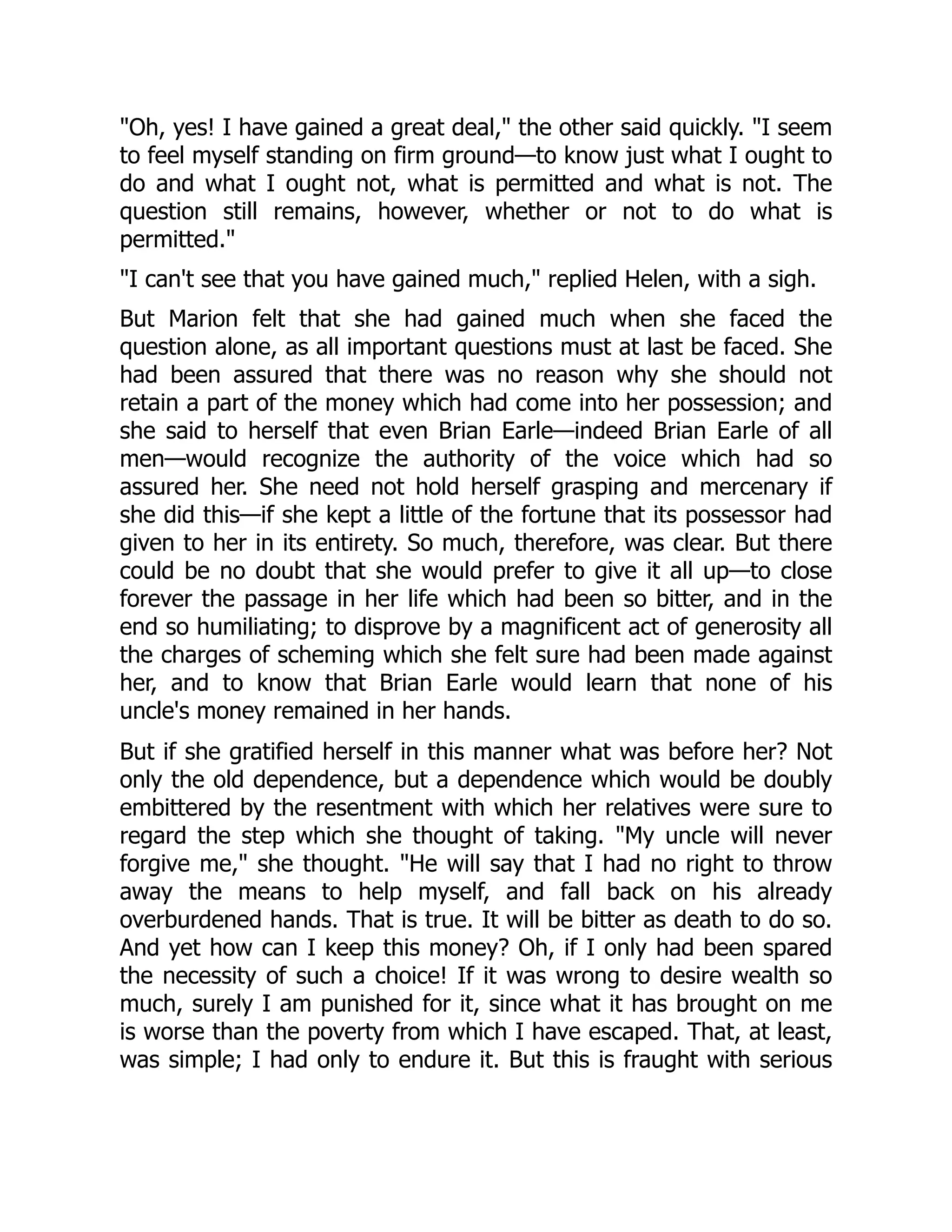 "Oh, yes! I have gained a great deal," the other said quickly. "I seem
to feel myself standing on firm ground—to know just what I ought to
do and what I ought not, what is permitted and what is not. The
question still remains, however, whether or not to do what is
permitted."
"I can't see that you have gained much," replied Helen, with a sigh.
But Marion felt that she had gained much when she faced the
question alone, as all important questions must at last be faced. She
had been assured that there was no reason why she should not
retain a part of the money which had come into her possession; and
she said to herself that even Brian Earle—indeed Brian Earle of all
men—would recognize the authority of the voice which had so
assured her. She need not hold herself grasping and mercenary if
she did this—if she kept a little of the fortune that its possessor had
given to her in its entirety. So much, therefore, was clear. But there
could be no doubt that she would prefer to give it all up—to close
forever the passage in her life which had been so bitter, and in the
end so humiliating; to disprove by a magnificent act of generosity all
the charges of scheming which she felt sure had been made against
her, and to know that Brian Earle would learn that none of his
uncle's money remained in her hands.
But if she gratified herself in this manner what was before her? Not
only the old dependence, but a dependence which would be doubly
embittered by the resentment with which her relatives were sure to
regard the step which she thought of taking. "My uncle will never
forgive me," she thought. "He will say that I had no right to throw
away the means to help myself, and fall back on his already
overburdened hands. That is true. It will be bitter as death to do so.
And yet how can I keep this money? Oh, if I only had been spared
the necessity of such a choice! If it was wrong to desire wealth so
much, surely I am punished for it, since what it has brought on me
is worse than the poverty from which I have escaped. That, at least,
was simple; I had only to endure it. But this is fraught with serious
 