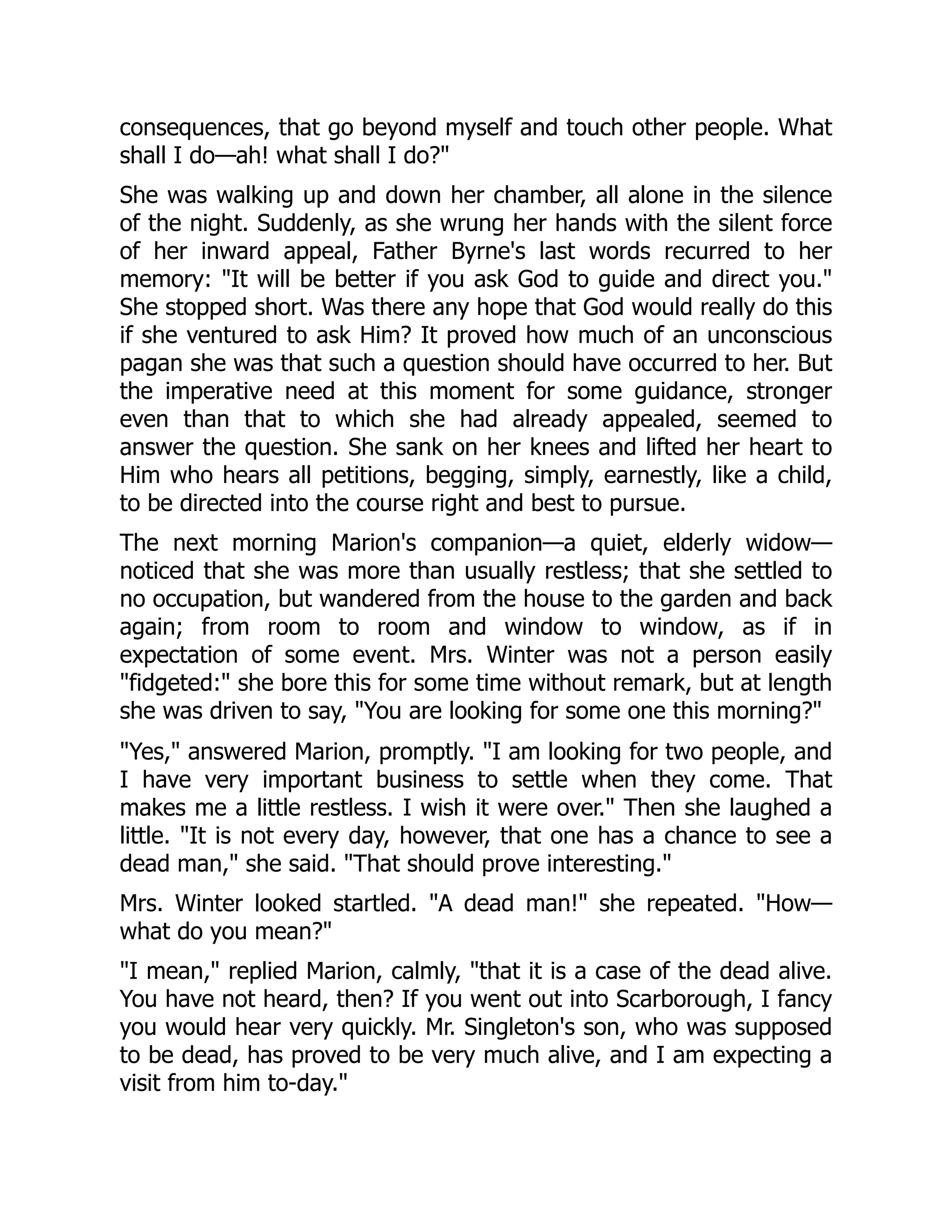 consequences, that go beyond myself and touch other people. What
shall I do—ah! what shall I do?"
She was walking up and down her chamber, all alone in the silence
of the night. Suddenly, as she wrung her hands with the silent force
of her inward appeal, Father Byrne's last words recurred to her
memory: "It will be better if you ask God to guide and direct you."
She stopped short. Was there any hope that God would really do this
if she ventured to ask Him? It proved how much of an unconscious
pagan she was that such a question should have occurred to her. But
the imperative need at this moment for some guidance, stronger
even than that to which she had already appealed, seemed to
answer the question. She sank on her knees and lifted her heart to
Him who hears all petitions, begging, simply, earnestly, like a child,
to be directed into the course right and best to pursue.
The next morning Marion's companion—a quiet, elderly widow—
noticed that she was more than usually restless; that she settled to
no occupation, but wandered from the house to the garden and back
again; from room to room and window to window, as if in
expectation of some event. Mrs. Winter was not a person easily
"fidgeted:" she bore this for some time without remark, but at length
she was driven to say, "You are looking for some one this morning?"
"Yes," answered Marion, promptly. "I am looking for two people, and
I have very important business to settle when they come. That
makes me a little restless. I wish it were over." Then she laughed a
little. "It is not every day, however, that one has a chance to see a
dead man," she said. "That should prove interesting."
Mrs. Winter looked startled. "A dead man!" she repeated. "How—
what do you mean?"
"I mean," replied Marion, calmly, "that it is a case of the dead alive.
You have not heard, then? If you went out into Scarborough, I fancy
you would hear very quickly. Mr. Singleton's son, who was supposed
to be dead, has proved to be very much alive, and I am expecting a
visit from him to-day."
 