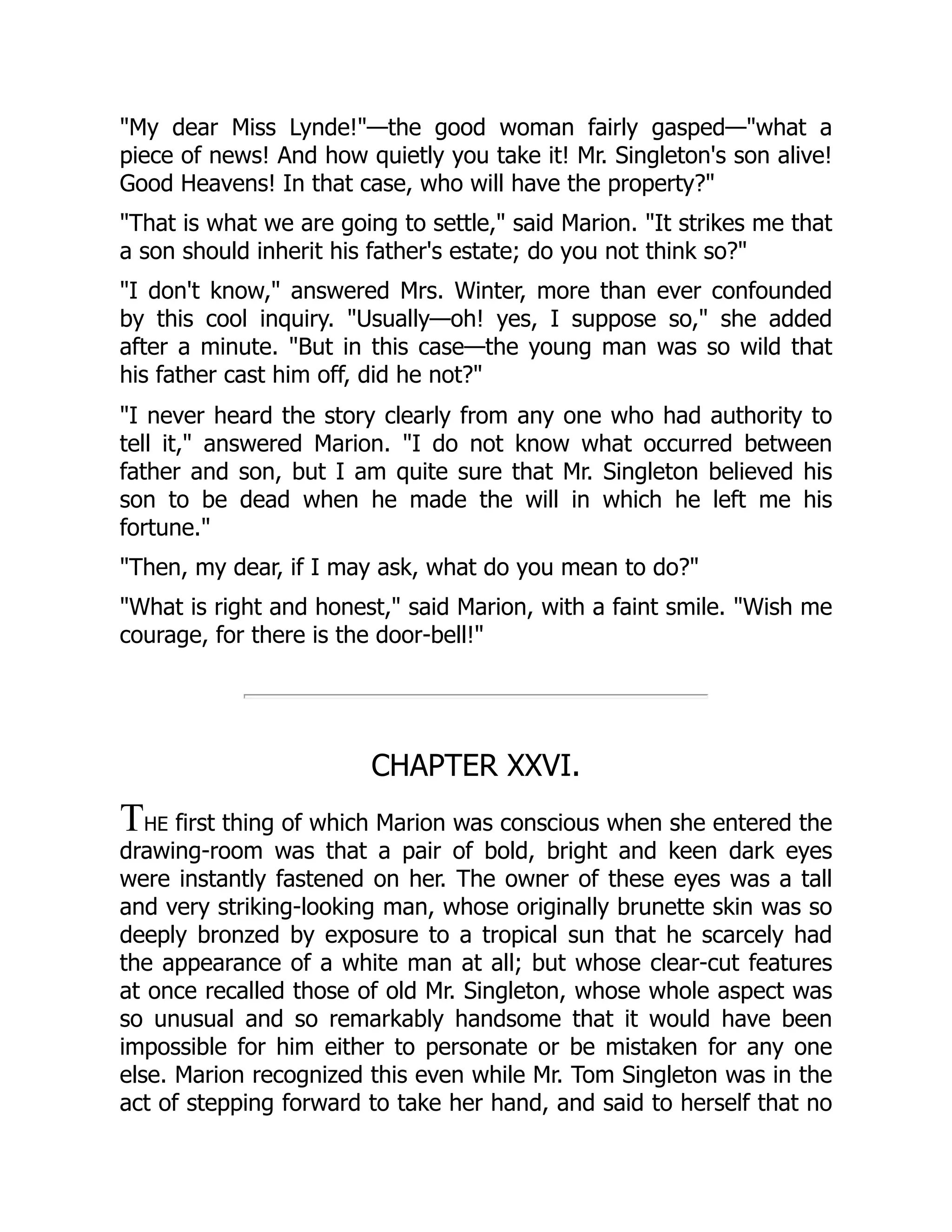"My dear Miss Lynde!"—the good woman fairly gasped—"what a
piece of news! And how quietly you take it! Mr. Singleton's son alive!
Good Heavens! In that case, who will have the property?"
"That is what we are going to settle," said Marion. "It strikes me that
a son should inherit his father's estate; do you not think so?"
"I don't know," answered Mrs. Winter, more than ever confounded
by this cool inquiry. "Usually—oh! yes, I suppose so," she added
after a minute. "But in this case—the young man was so wild that
his father cast him off, did he not?"
"I never heard the story clearly from any one who had authority to
tell it," answered Marion. "I do not know what occurred between
father and son, but I am quite sure that Mr. Singleton believed his
son to be dead when he made the will in which he left me his
fortune."
"Then, my dear, if I may ask, what do you mean to do?"
"What is right and honest," said Marion, with a faint smile. "Wish me
courage, for there is the door-bell!"
CHAPTER XXVI.
THE first thing of which Marion was conscious when she entered the
drawing-room was that a pair of bold, bright and keen dark eyes
were instantly fastened on her. The owner of these eyes was a tall
and very striking-looking man, whose originally brunette skin was so
deeply bronzed by exposure to a tropical sun that he scarcely had
the appearance of a white man at all; but whose clear-cut features
at once recalled those of old Mr. Singleton, whose whole aspect was
so unusual and so remarkably handsome that it would have been
impossible for him either to personate or be mistaken for any one
else. Marion recognized this even while Mr. Tom Singleton was in the
act of stepping forward to take her hand, and said to herself that no
 