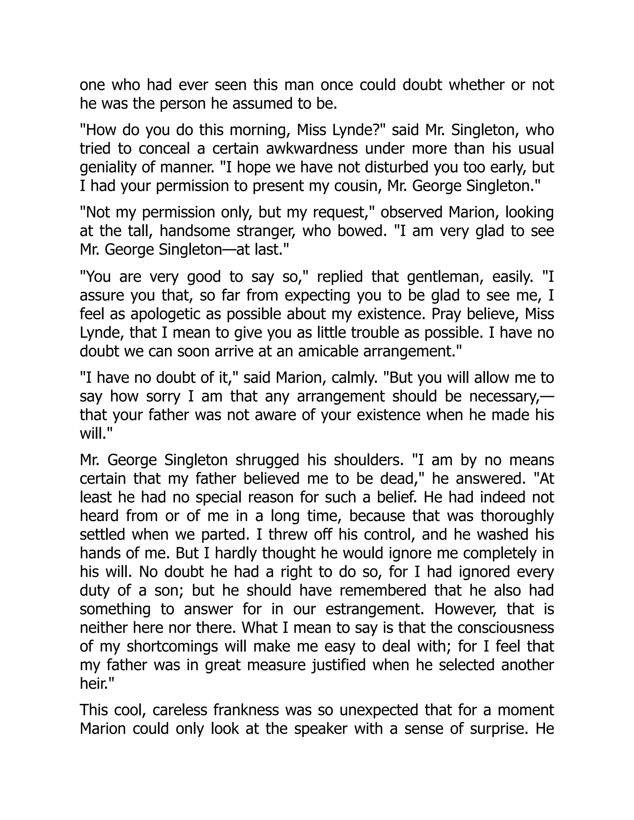 one who had ever seen this man once could doubt whether or not
he was the person he assumed to be.
"How do you do this morning, Miss Lynde?" said Mr. Singleton, who
tried to conceal a certain awkwardness under more than his usual
geniality of manner. "I hope we have not disturbed you too early, but
I had your permission to present my cousin, Mr. George Singleton."
"Not my permission only, but my request," observed Marion, looking
at the tall, handsome stranger, who bowed. "I am very glad to see
Mr. George Singleton—at last."
"You are very good to say so," replied that gentleman, easily. "I
assure you that, so far from expecting you to be glad to see me, I
feel as apologetic as possible about my existence. Pray believe, Miss
Lynde, that I mean to give you as little trouble as possible. I have no
doubt we can soon arrive at an amicable arrangement."
"I have no doubt of it," said Marion, calmly. "But you will allow me to
say how sorry I am that any arrangement should be necessary,—
that your father was not aware of your existence when he made his
will."
Mr. George Singleton shrugged his shoulders. "I am by no means
certain that my father believed me to be dead," he answered. "At
least he had no special reason for such a belief. He had indeed not
heard from or of me in a long time, because that was thoroughly
settled when we parted. I threw off his control, and he washed his
hands of me. But I hardly thought he would ignore me completely in
his will. No doubt he had a right to do so, for I had ignored every
duty of a son; but he should have remembered that he also had
something to answer for in our estrangement. However, that is
neither here nor there. What I mean to say is that the consciousness
of my shortcomings will make me easy to deal with; for I feel that
my father was in great measure justified when he selected another
heir."
This cool, careless frankness was so unexpected that for a moment
Marion could only look at the speaker with a sense of surprise. He
 