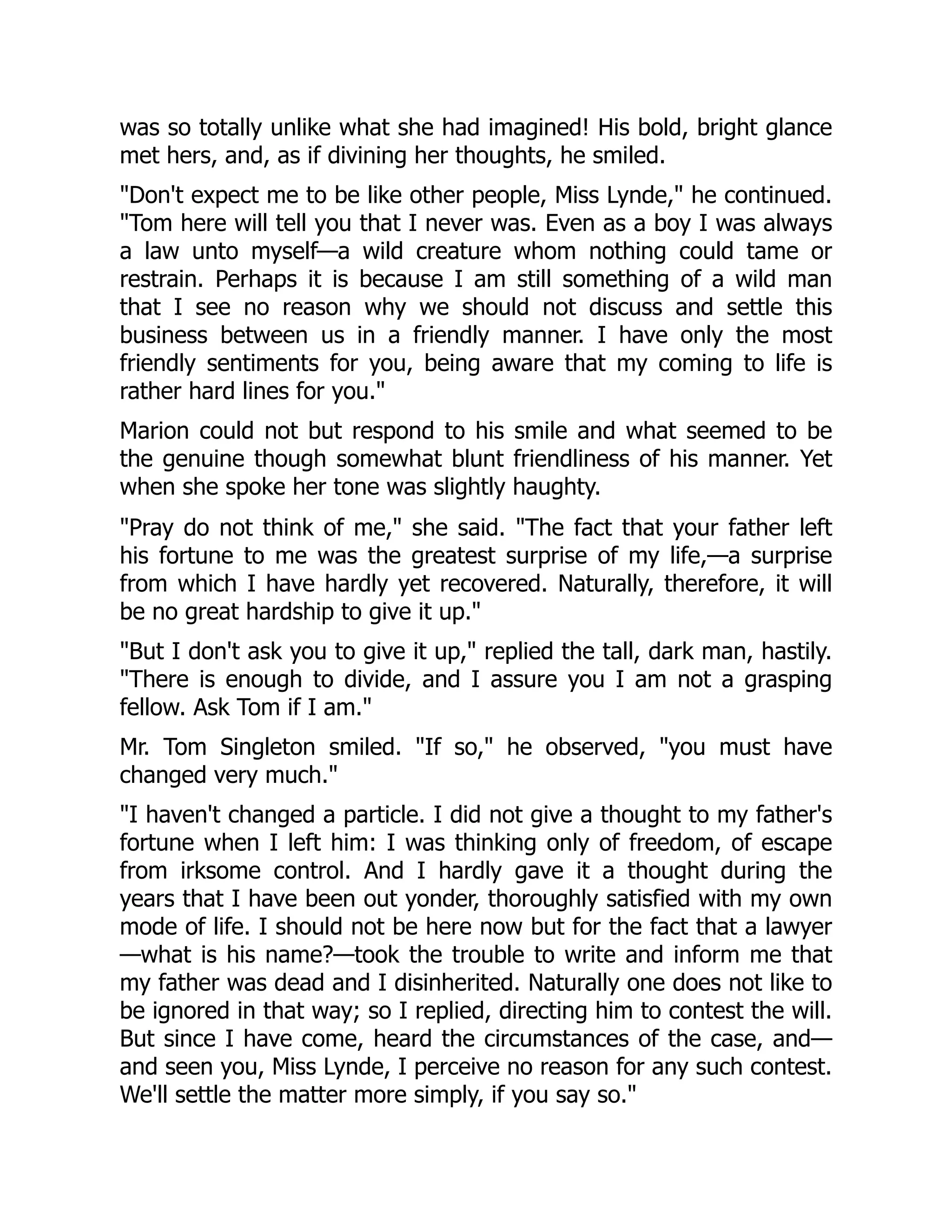 was so totally unlike what she had imagined! His bold, bright glance
met hers, and, as if divining her thoughts, he smiled.
"Don't expect me to be like other people, Miss Lynde," he continued.
"Tom here will tell you that I never was. Even as a boy I was always
a law unto myself—a wild creature whom nothing could tame or
restrain. Perhaps it is because I am still something of a wild man
that I see no reason why we should not discuss and settle this
business between us in a friendly manner. I have only the most
friendly sentiments for you, being aware that my coming to life is
rather hard lines for you."
Marion could not but respond to his smile and what seemed to be
the genuine though somewhat blunt friendliness of his manner. Yet
when she spoke her tone was slightly haughty.
"Pray do not think of me," she said. "The fact that your father left
his fortune to me was the greatest surprise of my life,—a surprise
from which I have hardly yet recovered. Naturally, therefore, it will
be no great hardship to give it up."
"But I don't ask you to give it up," replied the tall, dark man, hastily.
"There is enough to divide, and I assure you I am not a grasping
fellow. Ask Tom if I am."
Mr. Tom Singleton smiled. "If so," he observed, "you must have
changed very much."
"I haven't changed a particle. I did not give a thought to my father's
fortune when I left him: I was thinking only of freedom, of escape
from irksome control. And I hardly gave it a thought during the
years that I have been out yonder, thoroughly satisfied with my own
mode of life. I should not be here now but for the fact that a lawyer
—what is his name?—took the trouble to write and inform me that
my father was dead and I disinherited. Naturally one does not like to
be ignored in that way; so I replied, directing him to contest the will.
But since I have come, heard the circumstances of the case, and—
and seen you, Miss Lynde, I perceive no reason for any such contest.
We'll settle the matter more simply, if you say so."
 