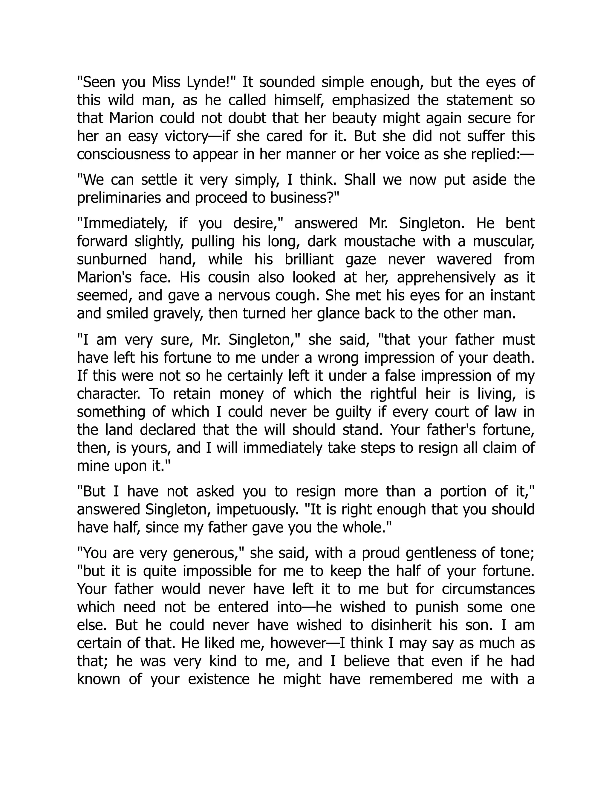 "Seen you Miss Lynde!" It sounded simple enough, but the eyes of
this wild man, as he called himself, emphasized the statement so
that Marion could not doubt that her beauty might again secure for
her an easy victory—if she cared for it. But she did not suffer this
consciousness to appear in her manner or her voice as she replied:—
"We can settle it very simply, I think. Shall we now put aside the
preliminaries and proceed to business?"
"Immediately, if you desire," answered Mr. Singleton. He bent
forward slightly, pulling his long, dark moustache with a muscular,
sunburned hand, while his brilliant gaze never wavered from
Marion's face. His cousin also looked at her, apprehensively as it
seemed, and gave a nervous cough. She met his eyes for an instant
and smiled gravely, then turned her glance back to the other man.
"I am very sure, Mr. Singleton," she said, "that your father must
have left his fortune to me under a wrong impression of your death.
If this were not so he certainly left it under a false impression of my
character. To retain money of which the rightful heir is living, is
something of which I could never be guilty if every court of law in
the land declared that the will should stand. Your father's fortune,
then, is yours, and I will immediately take steps to resign all claim of
mine upon it."
"But I have not asked you to resign more than a portion of it,"
answered Singleton, impetuously. "It is right enough that you should
have half, since my father gave you the whole."
"You are very generous," she said, with a proud gentleness of tone;
"but it is quite impossible for me to keep the half of your fortune.
Your father would never have left it to me but for circumstances
which need not be entered into—he wished to punish some one
else. But he could never have wished to disinherit his son. I am
certain of that. He liked me, however—I think I may say as much as
that; he was very kind to me, and I believe that even if he had
known of your existence he might have remembered me with a
 