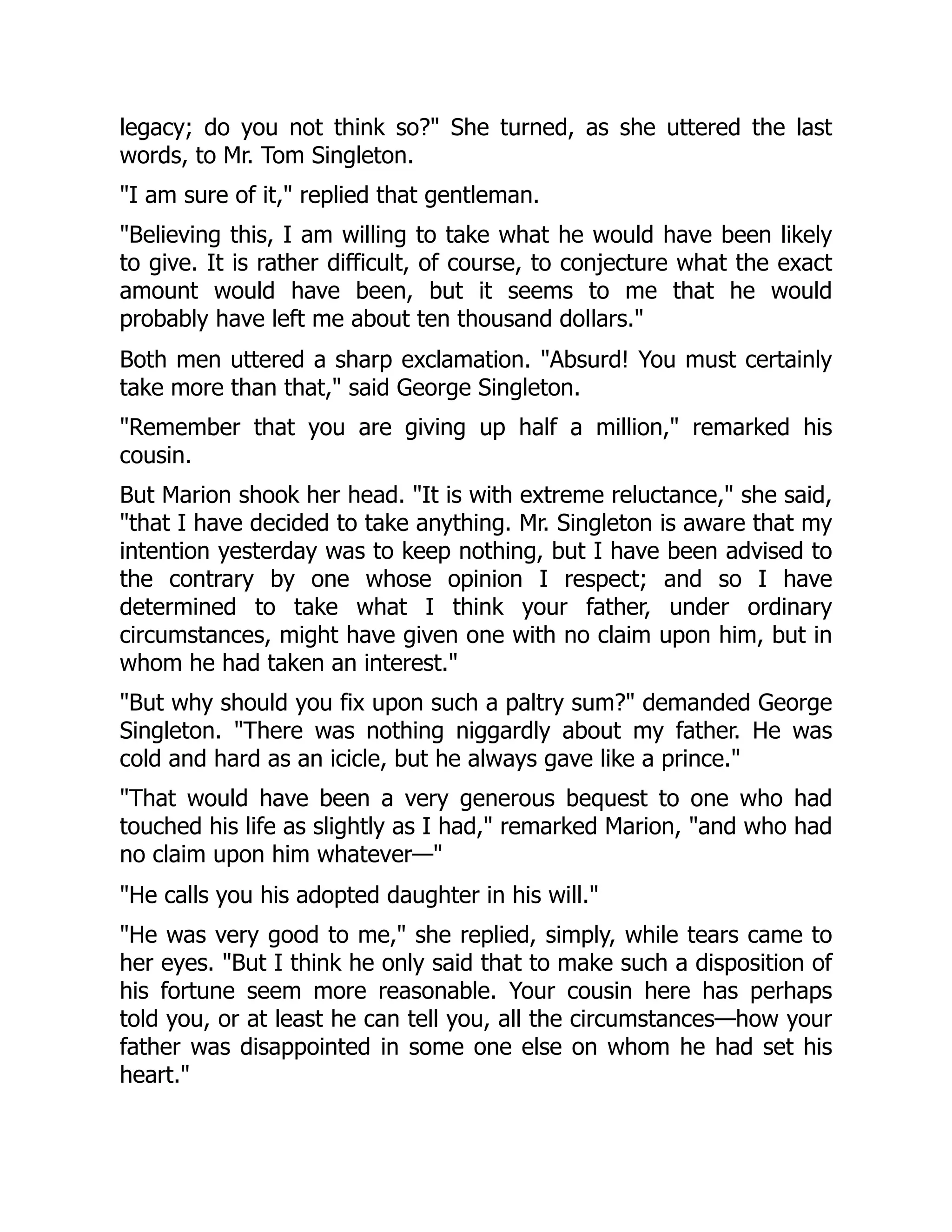 legacy; do you not think so?" She turned, as she uttered the last
words, to Mr. Tom Singleton.
"I am sure of it," replied that gentleman.
"Believing this, I am willing to take what he would have been likely
to give. It is rather difficult, of course, to conjecture what the exact
amount would have been, but it seems to me that he would
probably have left me about ten thousand dollars."
Both men uttered a sharp exclamation. "Absurd! You must certainly
take more than that," said George Singleton.
"Remember that you are giving up half a million," remarked his
cousin.
But Marion shook her head. "It is with extreme reluctance," she said,
"that I have decided to take anything. Mr. Singleton is aware that my
intention yesterday was to keep nothing, but I have been advised to
the contrary by one whose opinion I respect; and so I have
determined to take what I think your father, under ordinary
circumstances, might have given one with no claim upon him, but in
whom he had taken an interest."
"But why should you fix upon such a paltry sum?" demanded George
Singleton. "There was nothing niggardly about my father. He was
cold and hard as an icicle, but he always gave like a prince."
"That would have been a very generous bequest to one who had
touched his life as slightly as I had," remarked Marion, "and who had
no claim upon him whatever—"
"He calls you his adopted daughter in his will."
"He was very good to me," she replied, simply, while tears came to
her eyes. "But I think he only said that to make such a disposition of
his fortune seem more reasonable. Your cousin here has perhaps
told you, or at least he can tell you, all the circumstances—how your
father was disappointed in some one else on whom he had set his
heart."
 