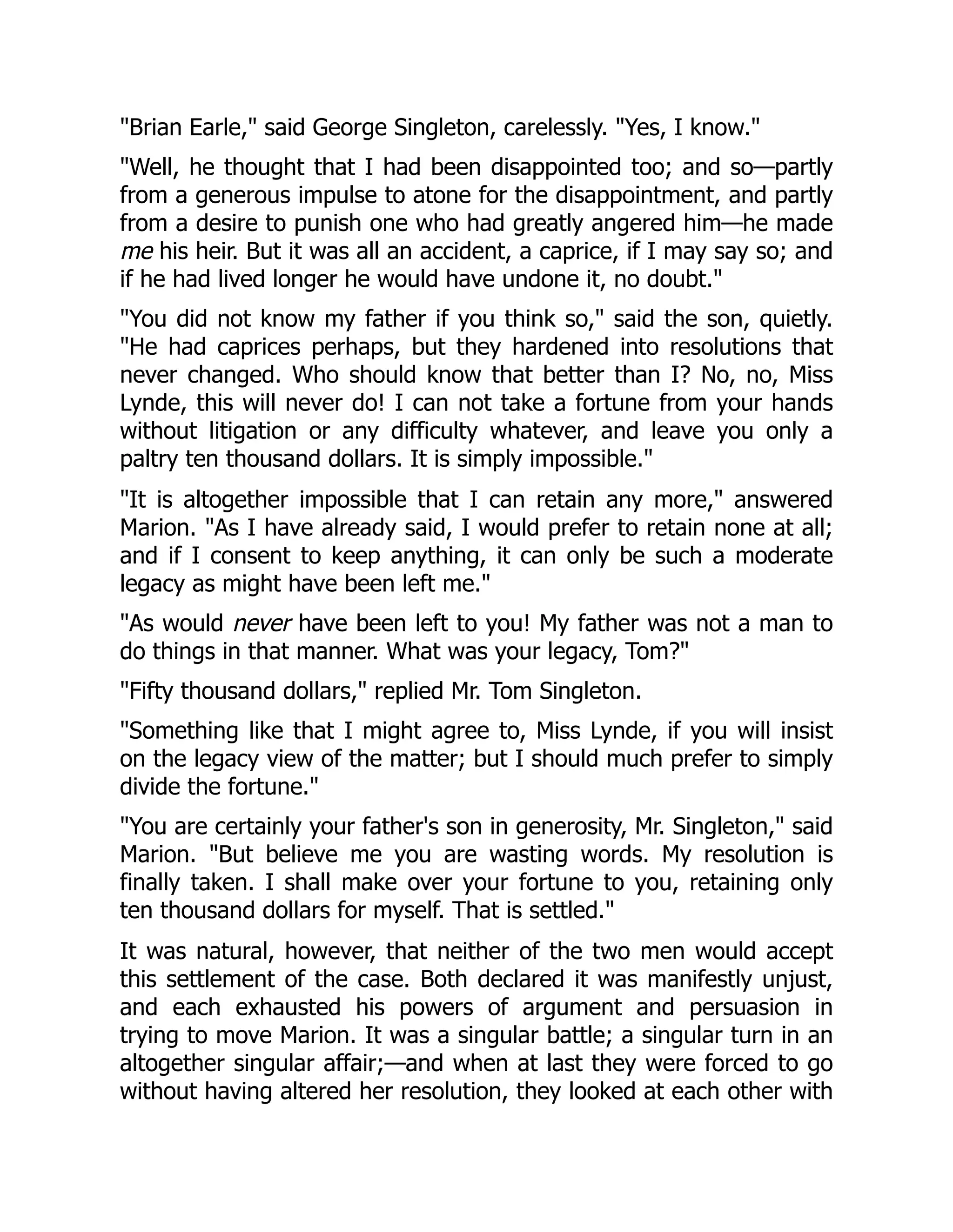 "Brian Earle," said George Singleton, carelessly. "Yes, I know."
"Well, he thought that I had been disappointed too; and so—partly
from a generous impulse to atone for the disappointment, and partly
from a desire to punish one who had greatly angered him—he made
me his heir. But it was all an accident, a caprice, if I may say so; and
if he had lived longer he would have undone it, no doubt."
"You did not know my father if you think so," said the son, quietly.
"He had caprices perhaps, but they hardened into resolutions that
never changed. Who should know that better than I? No, no, Miss
Lynde, this will never do! I can not take a fortune from your hands
without litigation or any difficulty whatever, and leave you only a
paltry ten thousand dollars. It is simply impossible."
"It is altogether impossible that I can retain any more," answered
Marion. "As I have already said, I would prefer to retain none at all;
and if I consent to keep anything, it can only be such a moderate
legacy as might have been left me."
"As would never have been left to you! My father was not a man to
do things in that manner. What was your legacy, Tom?"
"Fifty thousand dollars," replied Mr. Tom Singleton.
"Something like that I might agree to, Miss Lynde, if you will insist
on the legacy view of the matter; but I should much prefer to simply
divide the fortune."
"You are certainly your father's son in generosity, Mr. Singleton," said
Marion. "But believe me you are wasting words. My resolution is
finally taken. I shall make over your fortune to you, retaining only
ten thousand dollars for myself. That is settled."
It was natural, however, that neither of the two men would accept
this settlement of the case. Both declared it was manifestly unjust,
and each exhausted his powers of argument and persuasion in
trying to move Marion. It was a singular battle; a singular turn in an
altogether singular affair;—and when at last they were forced to go
without having altered her resolution, they looked at each other with
 