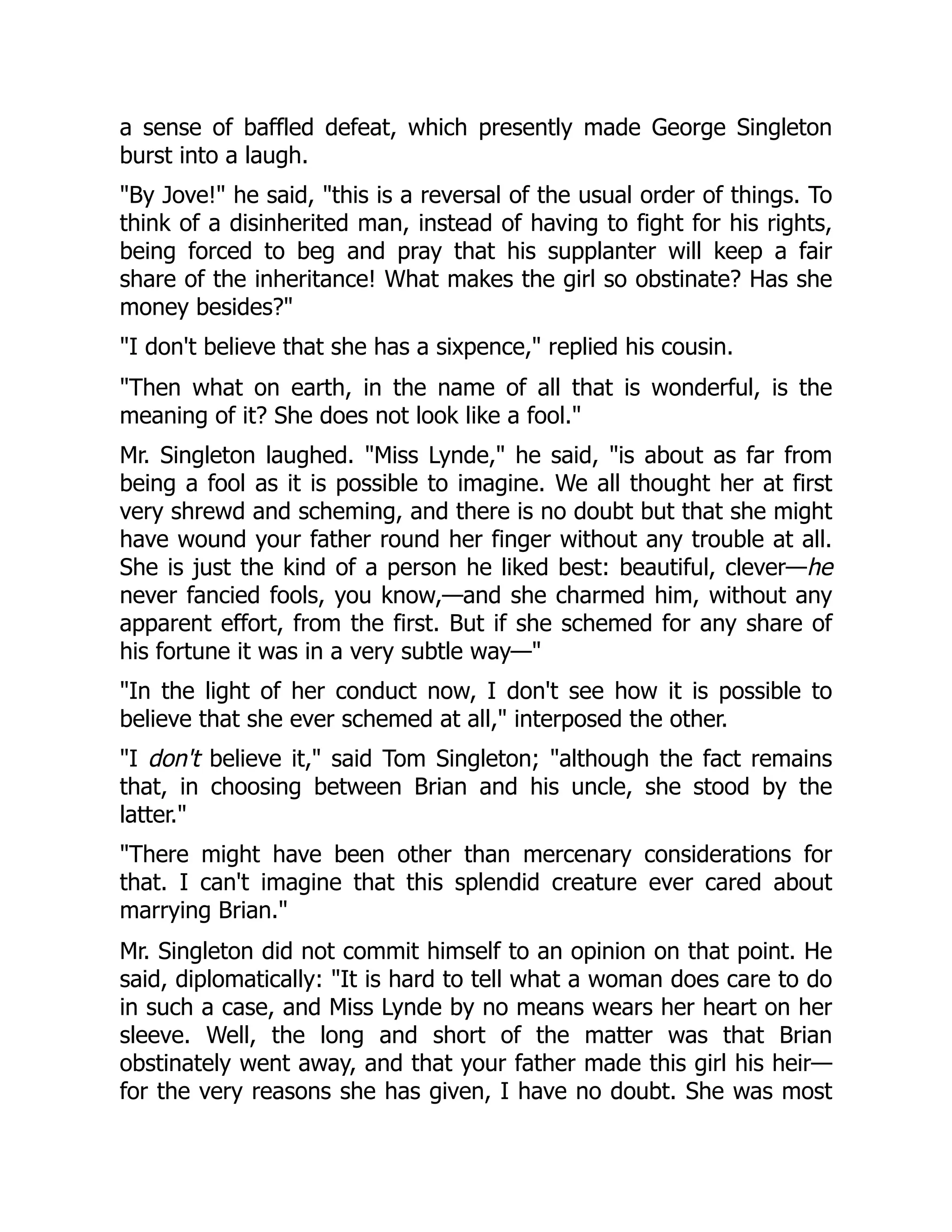 a sense of baffled defeat, which presently made George Singleton
burst into a laugh.
"By Jove!" he said, "this is a reversal of the usual order of things. To
think of a disinherited man, instead of having to fight for his rights,
being forced to beg and pray that his supplanter will keep a fair
share of the inheritance! What makes the girl so obstinate? Has she
money besides?"
"I don't believe that she has a sixpence," replied his cousin.
"Then what on earth, in the name of all that is wonderful, is the
meaning of it? She does not look like a fool."
Mr. Singleton laughed. "Miss Lynde," he said, "is about as far from
being a fool as it is possible to imagine. We all thought her at first
very shrewd and scheming, and there is no doubt but that she might
have wound your father round her finger without any trouble at all.
She is just the kind of a person he liked best: beautiful, clever—he
never fancied fools, you know,—and she charmed him, without any
apparent effort, from the first. But if she schemed for any share of
his fortune it was in a very subtle way—"
"In the light of her conduct now, I don't see how it is possible to
believe that she ever schemed at all," interposed the other.
"I don't believe it," said Tom Singleton; "although the fact remains
that, in choosing between Brian and his uncle, she stood by the
latter."
"There might have been other than mercenary considerations for
that. I can't imagine that this splendid creature ever cared about
marrying Brian."
Mr. Singleton did not commit himself to an opinion on that point. He
said, diplomatically: "It is hard to tell what a woman does care to do
in such a case, and Miss Lynde by no means wears her heart on her
sleeve. Well, the long and short of the matter was that Brian
obstinately went away, and that your father made this girl his heir—
for the very reasons she has given, I have no doubt. She was most
 
