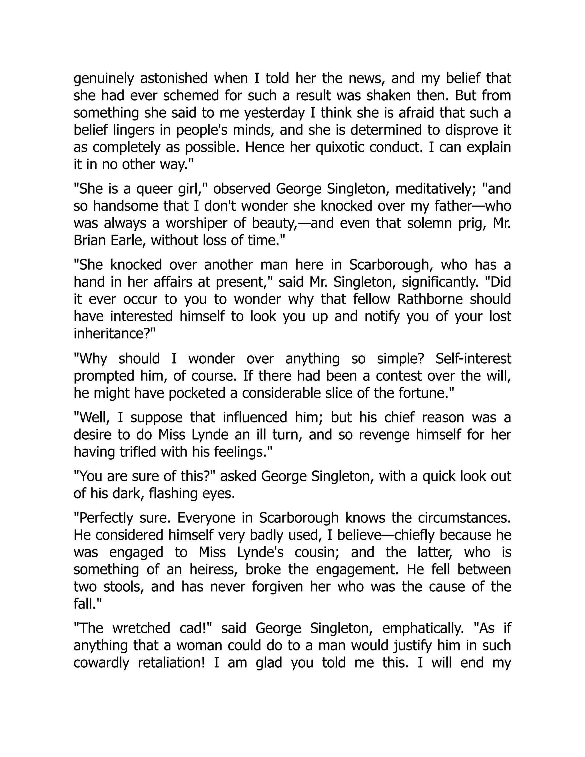 genuinely astonished when I told her the news, and my belief that
she had ever schemed for such a result was shaken then. But from
something she said to me yesterday I think she is afraid that such a
belief lingers in people's minds, and she is determined to disprove it
as completely as possible. Hence her quixotic conduct. I can explain
it in no other way."
"She is a queer girl," observed George Singleton, meditatively; "and
so handsome that I don't wonder she knocked over my father—who
was always a worshiper of beauty,—and even that solemn prig, Mr.
Brian Earle, without loss of time."
"She knocked over another man here in Scarborough, who has a
hand in her affairs at present," said Mr. Singleton, significantly. "Did
it ever occur to you to wonder why that fellow Rathborne should
have interested himself to look you up and notify you of your lost
inheritance?"
"Why should I wonder over anything so simple? Self-interest
prompted him, of course. If there had been a contest over the will,
he might have pocketed a considerable slice of the fortune."
"Well, I suppose that influenced him; but his chief reason was a
desire to do Miss Lynde an ill turn, and so revenge himself for her
having trifled with his feelings."
"You are sure of this?" asked George Singleton, with a quick look out
of his dark, flashing eyes.
"Perfectly sure. Everyone in Scarborough knows the circumstances.
He considered himself very badly used, I believe—chiefly because he
was engaged to Miss Lynde's cousin; and the latter, who is
something of an heiress, broke the engagement. He fell between
two stools, and has never forgiven her who was the cause of the
fall."
"The wretched cad!" said George Singleton, emphatically. "As if
anything that a woman could do to a man would justify him in such
cowardly retaliation! I am glad you told me this. I will end my
 